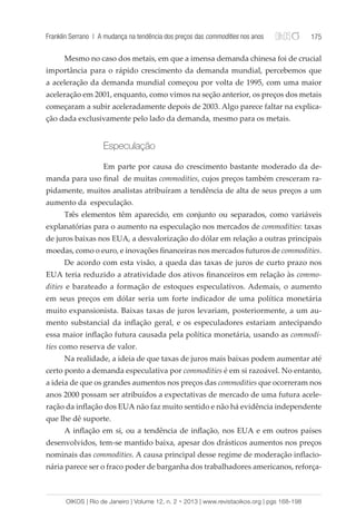 Franklin Serrano | A mudança na tendência dos preços das commodities nos anos 175 
Mesmo no caso dos metais, em que a imensa demanda chinesa foi de crucial 
importância para o rápido crescimento da demanda mundial, percebemos que 
a aceleração da demanda mundial começou por volta de 1995, com uma maior 
aceleração em 2001, enquanto, como vimos na seção anterior, os preços dos metais 
começaram a subir aceleradamente depois de 2003. Algo parece faltar na explica-ção 
dada exclusivamente pelo lado da demanda, mesmo para os metais. 
Especulação 
Em parte por causa do crescimento bastante moderado da de-manda 
para uso final de muitas commodities, cujos preços também cresceram ra-pidamente, 
muitos analistas atribuíram a tendência de alta de seus preços a um 
aumento da especulação. 
Três elementos têm aparecido, em conjunto ou separados, como variáveis 
explanatórias para o aumento na especulação nos mercados de commodities: taxas 
de juros baixas nos EUA, a desvalorização do dólar em relação a outras principais 
moedas, como o euro, e inovações financeiras nos mercados futuros de commodities. 
De acordo com esta visão, a queda das taxas de juros de curto prazo nos 
EUA teria reduzido a atratividade dos ativos financeiros em relação às commo-dities 
e barateado a formação de estoques especulativos. Ademais, o aumento 
em seus preços em dólar seria um forte indicador de uma política monetária 
muito expansionista. Baixas taxas de juros levariam, posteriormente, a um au-mento 
substancial da inflação geral, e os especuladores estariam antecipando 
essa maior inflação futura causada pela política monetária, usando as commodi-ties 
como reserva de valor. 
Na realidade, a ideia de que taxas de juros mais baixas podem aumentar até 
certo ponto a demanda especulativa por commodities é em si razoável. No entanto, 
a ideia de que os grandes aumentos nos preços das commodities que ocorreram nos 
anos 2000 possam ser atribuídos a expectativas de mercado de uma futura acele-ração 
da inflação dos EUA não faz muito sentido e não há evidência independente 
que lhe dê suporte. 
A inflação em si, ou a tendência de inflação, nos EUA e em outros países 
desenvolvidos, tem-se mantido baixa, apesar dos drásticos aumentos nos preços 
nominais das commodities. A causa principal desse regime de moderação inflacio-nária 
parece ser o fraco poder de barganha dos trabalhadores americanos, reforça- 
OIKOS | Rio de Janeiro | Volume 12, n. 2 • 2013 | www.revistaoikos.org | pgs 168-198 
 