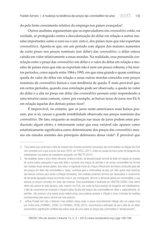 Franklin Serrano | A mudança na tendência dos preços das commodities nos anos 176 
do pelo lento crescimento relativo do emprego nos países avançados4. 
Outros analistas argumentam que os especuladores em commodities estão, na 
verdade, se protegendo contra a desvalorização do dólar em relação a outras mo-edas 
importantes como o euro ou o yen (isto é, dos países ricos que não exportam 
commodities). Aponta-se que, em um período com alguns dos maiores aumentos 
de curto prazo nos preços nominais (em dólar) das commodities, o dólar estava 
caindo em valor relativamente a essas moedas. Na realidade, essa presumida cor-relação 
entre o preço das commodities em dólar e o valor do dólar em relação a mo-edas 
de países ricos que não as exportam não é nem um pouco robusta, e há mui-tos 
períodos, como aquele entre 1984 e 1995, em que uma grande e quase contínua 
queda do valor do dólar em relação a essas outras moedas coincidiu com preços 
nominais de commodities baixos e com tendência de queda. É mais provável que, 
em certos períodos, quando essa correlação pode ser observada, a queda no valor 
do dólar e a alta no preço em dólar das commodities possam estar respondendo a 
uma terceira causa comum, como, por exemplo, as baixas taxas de juros nos EUA 
em relação àquelas dos demais países ricos5. 
É improvável, no entanto, que os juros norte-americanos mais baixos pos-sam, 
por si só, causar a grande instabilidade observada nos preços nominais das 
commodities. De fato, enquanto as mudanças nas taxas de juros podem estar pro-duzindo 
algum efeito, é interessante notar que essa variável não aparece como 
estatisticamente significativa como determinante dos preços das commodities mes-mo 
em estudos recentes dos principais defensores dessa visão6. É provável que 
4 Para dados que confirmam a falta de impacto dos recentes aumentos nos preços das commodities na inflação dos EUA 
(em contraste com o que ocorreu nos anos 1970), ver TOTELL (2011). Sobre as causas do fraco poder de barganha dos 
trabalhadores nos países de capitalismo avançado, ver PIVETTI (2011); 
5 Na realidade, talvez o único efeito relevante, embora indireto, da desvalorização nominal do dólar em relação às moedas 
de outros países avançados é que esta afeta o aumento dos preços do petróleo e de outras commodities em termos 
das moedas locais desses países. Isso reduz a magnitude inicial do choque inflacionário doméstico produzido pela alta 
dos preços em dólar das commodities e, talvez, contribua para a continuidade da alta, por inibir ações mais drásticas 
dos bancos centrais para conter a inflação doméstica. Tais medidas poderiam terminar por desacelerar o crescimento 
da demanda agregada nessas economias ricas e, por conseguinte, diminuir a demanda global por commodities, o que 
baixaria os preços correntes em dólar das mesmas. Essa possibilidade é levantada em UNCTAD (2008). Esse último 
efeito não parece ter sido decisivo, pois, mesmo nos EUA, por conta da fraca posição de barganha dos trabalhadores, 
o fato de a economia ter encarado o impacto pleno da alta dos preços das commodities em dólar e, especialmente, do 
petróleo, não produziu uma espiral preço-salário-preço que pudesse acelerar a inflação e levar à tomada de medidas 
contracionistas pelo banco central (ver nota anterior); 
6 Jeffrey Frankel tem sido o defensor mais enfático dessa visão, e previu incorretamente inflação alta nos países ricos 
por muitos anos (FRANKEL, 2006). Em FRANKEL; ROSE (2010), encontramos a admissão de que a falta de um efeito 
econométrico significante confiável das baixas taxas de juros sobre os preços das commodities é “decepcionante”; 
OIKOS | Rio de Janeiro | Volume 12, n. 2 • 2013 | www.revistaoikos.org | pgs 168-198 
 