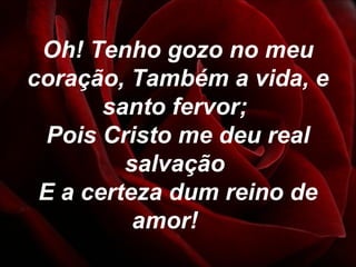 Oh! Tenho gozo no meu
coração, Também a vida, e
santo fervor;
Pois Cristo me deu real
salvação
E a certeza dum reino de
amor!
 