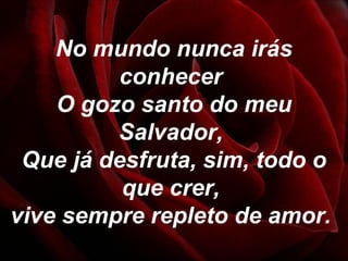 No mundo nunca irás
conhecer
O gozo santo do meu
Salvador,
Que já desfruta, sim, todo o
que crer,
vive sempre repleto de amor.
 