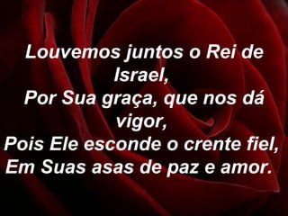 Louvemos juntos o Rei de
Israel,
Por Sua graça, que nos dá
vigor,
Pois Ele esconde o crente fiel,
Em Suas asas de paz e amor.
 