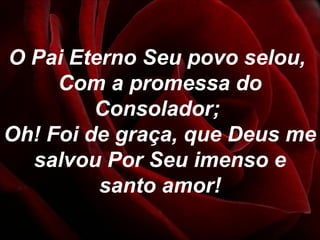 O Pai Eterno Seu povo selou,
Com a promessa do
Consolador;
Oh! Foi de graça, que Deus me
salvou Por Seu imenso e
santo amor!
 