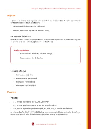Português – Emprego das Classes de Palavras/Morfologia – Prof. Carlos Zambeli
www.acasadoconcurseiro.com.br 5
Adjetivo
Adjetivo é a palavra que expressa uma qualidade ou característica do ser e se "encaixa"
diretamente ao lado de um substantivo.
•• O querido médico nunca chega no horário!
•• O aluno concurseiro estuda com o melhor curso.
Morfossintaxe do Adjetivo:
O adjetivo exerce sempre funções sintáticas relativas aos substantivos, atuando como adjunto
adnominal ou como predicativo (do sujeito ou do objeto).
Detalhe zambeliano!
•• Os concurseiros dedicados estudam comigo.
•• Os concurseiros são dedicados.
Locução adjetiva
•• Carne de porco (suína)
•• Curso de tarde (vespertino)
•• Energia do vento (eólica)
•• Arsenal de guerra (bélico)
Pronome
Pessoais
•• a 1ª pessoa: aquele que fala (eu, nós), o locutor;
•• a 2ª pessoa: aquele com quem se fala (tu, vós) o locutário;
•• a 3ª pessoa: aquele de quem se fala (ele, ela, eles, elas), o assunto ou referente.
As palavras EU, TU, ELE, NÓS, VÓS, ELES são pronomes pessoais. São denominados desta forma
por terem a característica de substituírem os nomes, ou seja, os substantivos.
 