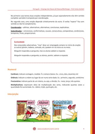 Português – Emprego das Classes de Palavras/Morfologia – Prof. Carlos Zambeli
www.acasadoconcurseiro.com.br 9
No primeiro caso temos duas orações independentes, já que separadamente elas têm sentido
completo: período é composto por coordenação.
No segundo caso, uma oração depende sintaticamente da outra. O verbo “espero” fica sem
sentido se não há complemento.
Coordenadas – aditivas, adversativas, alternativas, conclusivas, explicativas.
Subordinadas – concessivas, conformativas, causais, consecutivas, comparativas, condicionais,
temporais, finais, proporcionais.
Curiosidade
Das conjunções adversativas, "mas" deve ser empregada sempre no início da oração:
as outras (porém, todavia, contudo, etc.) podem vir no início ou no meio.
Ninguém respondeu a pergunta, mas os alunos sabiam a resposta.
Ninguém respondeu a pergunta; os alunos, porém, sabiam a resposta
Numeral
Cardinais: indicam contagem, medida. É o número básico. Ex.: cinco, dois, duzentos mil
Ordinais: indicam a ordem ou lugar do ser numa série dada. Ex.: primeiro, segundo, centésimo
Fracionários: indicam parte de um inteiro, ou seja, a divisão. Ex.: meio, terço, três quintos
Multiplicativos: expressam ideia de multiplicação dos seres, indicando quantas vezes a
quantidade foi aumentada. Ex.: dobro, triplo, quíntuplo, etc.
Interjeição
 