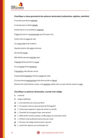 www.acasadoconcurseiro.com.br
10
Classifique a classe gramatical das palavras destacadas (substantivo, adjetivo, advérbio)
A cerveja que desce redondo.
A cerveja que eu bebo gelada.
André Vieira é um professor exigente.
O bom da aula é o ensinamento que fica para nós.
Carlos está no meio da sala.
Leu meia página da matéria.
Aquelas jovens são meio nervosas.
Ela estuda muito.
Não faltam pessoas bonitas aqui.
O bonito desta janela é o visual.
Vi um bonito filme brasileiro.
O brasileiro não desiste nunca.
A população brasileira reclama muito de tudo.
O crescimento populacional está diminuindo no Brasil.
Número de matrimônios cresce, mas gaúchos estão entre os que menos casam no país.
Classifique as palavras destacadas, usando este código
1. numeral
2. artigo indefinido
a) ( ) Um dia farei um concurso fácil!
b) ( ) Tu queres uma ou duas provas de Português?
c) ( ) Uma aluna apenas é capaz de enviar os emails.
d) ( ) Zambeli só conseguiu fazer uma prova?
e) ( ) Não tenho muitas canetas. Então pegue só uma para você!
f) ( ) Ontem uma professora procurou por você.
g) ( ) Escrevi um artigo extenso para o jornal!
h) ( ) você tem apenas um namorado né?
 