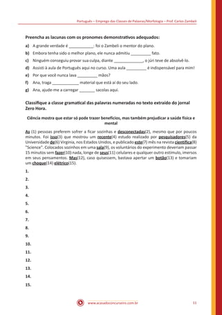 Português – Emprego das Classes de Palavras/Morfologia – Prof. Carlos Zambeli
www.acasadoconcurseiro.com.br 11
Preencha as lacunas com os pronomes demonstrativos adequados:
a) A grande verdade é ___________: foi o Zambeli o mentor do plano.
b) Embora tenha sido o melhor plano, ele nunca admitiu _________ fato.
c) Ninguém conseguiu provar sua culpa, diante _____________, o júri teve de absolvê-lo.
d) Assisti à aula de Português aqui no curso. Uma aula _________ é indispensável para mim!
e) Por que você nunca lava _________ mãos?
f) Ana, traga ____________ material que está aí do seu lado.
g) Ana, ajude-me a carregar _______ sacolas aqui.
Classifique a classe gramatical das palavras numeradas no texto extraído do jornal
Zero Hora.
Ciência mostra que estar só pode trazer benefícios, mas também prejudicar a saúde física e
mental
As (1) pessoas preferem sofrer a ficar sozinhas e desconectadas(2), mesmo que por poucos
minutos. Foi isso(3) que mostrou um recente(4) estudo realizado por pesquisadores(5) da
Universidade de(6) Virginia, nos Estados Unidos, e publicado este(7) mês na revista científica(8)
"Science". Colocados sozinhos em uma sala(9), os voluntários do experimento deveriam passar
15 minutos sem fazer(10) nada, longe de seus(11) celulares e qualquer outro estímulo, imersos
em seus pensamentos. Mas(12), caso quisessem, bastava apertar um botão(13) e tomariam
um choque(14) elétrico(15).
1.
2.
3.
4.
5.
6.
7.
8.
9.
10.
11.
12.
13.
14.
15.
 