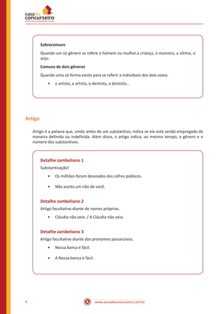 www.acasadoconcurseiro.com.br
4
Sobrecomuns
Quando um só gênero se refere a homem ou mulher.a criança, o monstro, a vítima, o
anjo.
Comuns de dois gêneros
Quando uma só forma existe para se referir a indivíduos dos dois sexos.
•
• o artista, a artista, o dentista, a dentista...
Artigo
Artigo é a palavra que, vindo antes de um substantivo, indica se ele está sendo empregado de
maneira definida ou indefinida. Além disso, o artigo indica, ao mesmo tempo, o gênero e o
número dos substantivos.
Detalhe zambeliano 1
Substantivação!
•
• Os milhões foram desviados dos cofres públicos.
•
• Não aceito um não de você.
Detalhe zambeliano 2
Artigo facultativo diante de nomes próprios.
•
• Cláudia não veio. / A Cláudia não veio.
Detalhe zambeliano 3
Artigo facultativo diante dos pronomes possessivos.
•
• Nossa banca é fácil.
•
• A Nossa banca é fácil.
 