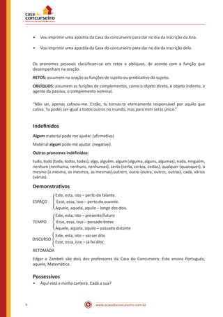 www.acasadoconcurseiro.com.br
6
•
• Vou imprimir uma apostila da Casa do concurseiro para dar no dia da inscrição da Ana.
•
• Vou imprimir uma apostila da Casa do concurseiro para dar no dia da inscrição dela.
Os pronomes pessoais classificam-se em retos e oblíquos, de acordo com a função que
desempenham na oração.
RETOS: assumem na oração as funções de sujeito ou predicativo do sujeito.
OBLÍQUOS: assumem as funções de complementos, como o objeto direto, o objeto indireto, o
agente da passiva, o complemento nominal.
“Não sei, apenas cativou-me. Então, tu tornas-te eternamente responsável por aquilo que
cativa. Tu podes ser igual a todos outros no mundo, mas para mim serás único.”
Indefinidos
Algum material pode me ajudar. (afirmativo)
Material algum pode me ajudar. (negativo).
Outros pronomes indefinidos:
tudo, todo (toda, todos, todas), algo, alguém, algum (alguma, alguns, algumas), nada, ninguém,
nenhum (nenhuma, nenhuns, nenhumas), certo (certa, certos, certas), qualquer (quaisquer), o
mesmo (a mesma, os mesmos, as mesmas),outrem, outro (outra, outros, outras), cada, vários
(várias).
Demonstrativos
		 Este, esta, isto – perto do falante.
ESPAÇO � Esse, essa, isso – perto do ouvinte.
		 Aquele, aquela, aquilo – longe dos dois.
		 Este, esta, isto – presente/futuro
TEMPO � Esse, essa, isso – passado breve
		 Aquele, aquela, aquilo – passado distante
		 Este, esta, isto – vai ser dito
		 Esse, essa, isso – já foi dito
RETOMADA
Edgar e Zambeli são dois dos professores da Casa do Concurseiro. Este ensina Português;
aquele, Matemática.
Possessivos
•
• Aqui está a minha carteira. Cadê a sua?
DISCURSO �
 