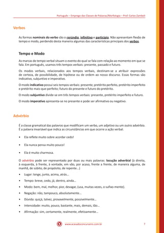 Português – Emprego das Classes de Palavras/Morfologia – Prof. Carlos Zambeli
www.acasadoconcurseiro.com.br 7
Verbos
As formas nominais do verbo são o gerúndio, infinitivo e particípio. Não apresentam flexão de
tempo e modo, perdendo desta maneira algumas das características principais dos verbos.
Tempo e Modo
As marcas de tempo verbal situam o evento do qual se fala com relação ao momento em que se
fala. Em português, usamos três tempos verbais: presente, passado e futuro.
Os modos verbais, relacionados aos tempos verbais, destinam-se a atribuir expressões
de certeza, de possibilidade, de hipótese ou de ordem ao nosso discurso. Essas formas são
indicativo, subjuntivo e imperativo.
O modo indicativo possui seis tempos verbais: presente; pretérito perfeito, pretérito imperfeito
e pretérito mais-que-perfeito; futuro do presente e futuro do pretérito.
O modo subjuntivo divide-se em três tempos verbais: presente, pretérito imperfeito e futuro.
O modo imperativo apresenta-se no presente e pode ser afirmativo ou negativo.
Advérbio
É a classe gramatical das palavras que modificam um verbo, um adjetivo ou um outro advérbio.
É a palavra invariável que indica as circunstâncias em que ocorre a ação verbal.
•
• Ela reflete muito sobre acordar cedo!
•
• Ela nunca pensa muito pouco!
•
• Ela é muito charmosa.
O advérbio pode ser representado por duas ou mais palavras: locução adverbial (à direita,
à esquerda, à frente, à vontade, em vão, por acaso, frente a frente, de maneira alguma, de
manhã, de súbito, de propósito, de repente...)
•
• Lugar: longe, junto, acima, atrás…
•
• Tempo: breve, cedo, já, dentro, ainda…
•
• Modo: bem, mal, melhor, pior, devagar, (usa, muitas vezes, o sufixo-mente).
•
• Negação: não, tampouco, absolutamente…
•
• Dúvida: quiçá, talvez, provavelmente, possivelmente…
•
• Intensidade: muito, pouco, bastante, mais, demais, tão…
•
• Afirmação: sim, certamente, realmente, efetivamente…
 