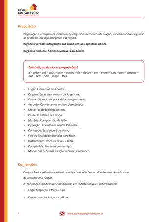 www.acasadoconcurseiro.com.br
8
Preposição
Preposição é uma palavra invariável que liga dois elementos da oração, subordinando o segundo
ao primeiro, ou seja, o regente e o regido.
Regência verbal: Entregamos aos alunos nossas apostilas no site.
Regência nominal: Somos favoráveis ao debate.
Zambeli, quais são as preposições?
a – ante – até – após – com – contra – de – desde – em – entre – para – per – perante –
por – sem – sob – sobre – trás.
•
• Lugar: Estivemos em Londres.
•
• Origem: Essas uvas vieram da Argentina.
•
• Causa: Ele morreu, por cair de um guindaste.
•
• Assunto: Conversamos muito sobre política.
•
• Meio: Fui de bicicleta ontem.
•
• Posse: O carro é de Edison.
•
• Matéria: Comprei pão de leite.
•
• Oposição: Corinthians contra Palmeiras.
•
• Conteúdo: Esse copo é de vinho.
•
• Fim ou finalidade: Ele veio para ficar.
•
• Instrumento: Você escreveu a lápis.
•
• Companhia: Sairemos com amigos.
•
• Modo: nas próximas eleições votarei em branco.
Conjunções
Conjunção é a palavra invariável que liga duas orações ou dois termos semelhantes
de uma mesma oração.
As conjunções podem ser classificadas em coordenativas e subordinativas
•
• Edgar tropeçou e torceu o pé.
•
• Espero que você seja estudiosa.
 