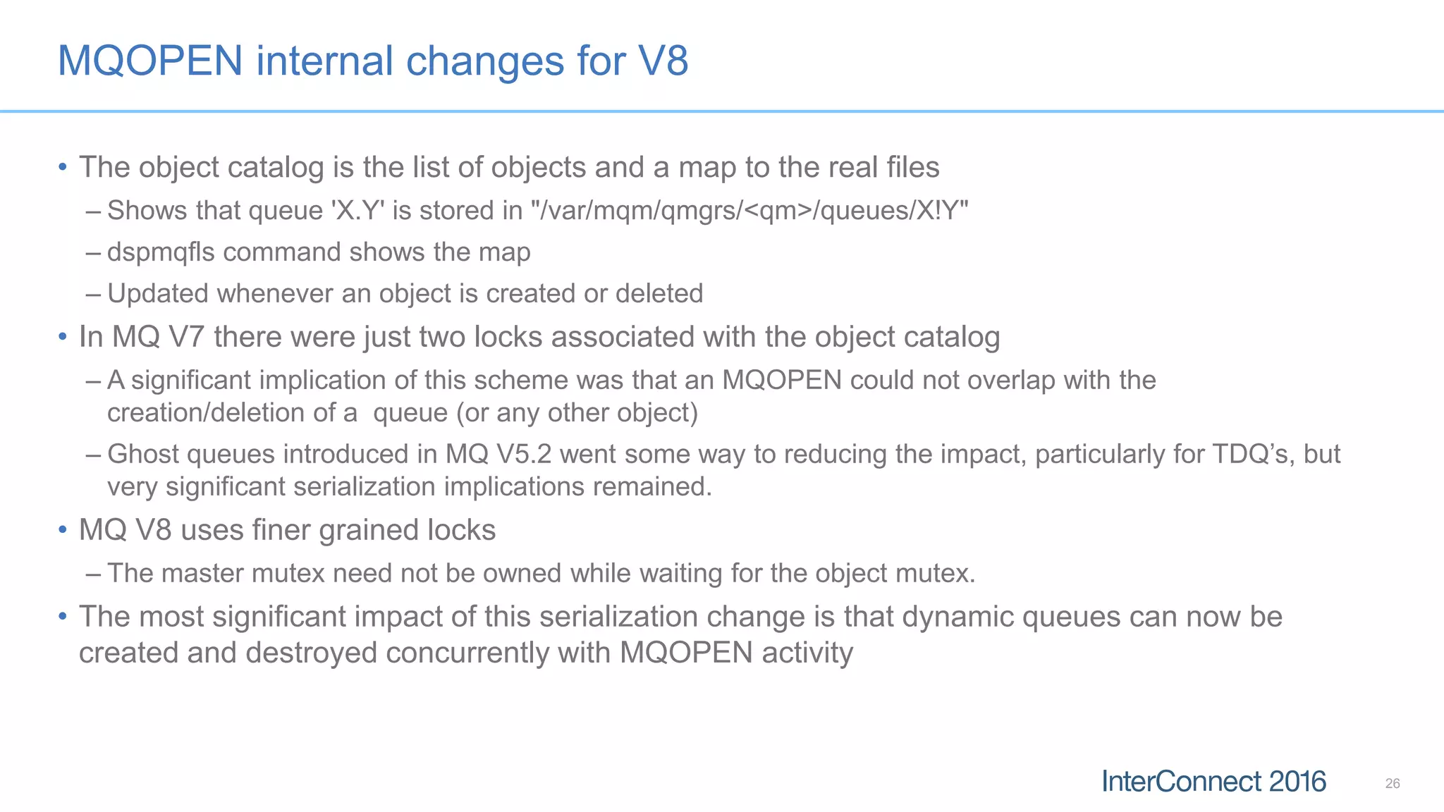 MQOPEN internal changes for V8
• The object catalog is the list of objects and a map to the real files
– Shows that queue 'X.Y' is stored in "/var/mqm/qmgrs/<qm>/queues/X!Y"
– dspmqfls command shows the map
– Updated whenever an object is created or deleted
• In MQ V7 there were just two locks associated with the object catalog
– A significant implication of this scheme was that an MQOPEN could not overlap with the
creation/deletion of a queue (or any other object)
– Ghost queues introduced in MQ V5.2 went some way to reducing the impact, particularly for TDQ’s, but
very significant serialization implications remained.
• MQ V8 uses finer grained locks
– The master mutex need not be owned while waiting for the object mutex.
• The most significant impact of this serialization change is that dynamic queues can now be
created and destroyed concurrently with MQOPEN activity
26
 