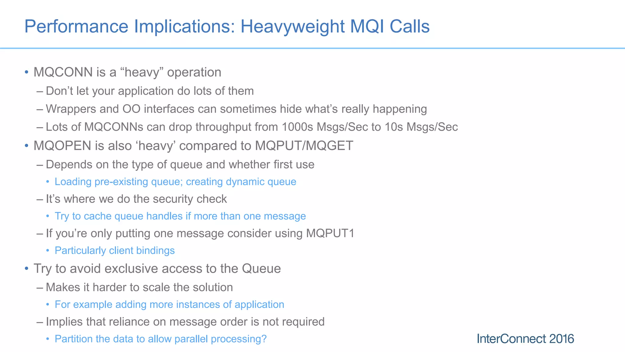 Performance Implications: Heavyweight MQI Calls
• MQCONN is a “heavy” operation
– Don’t let your application do lots of them
– Wrappers and OO interfaces can sometimes hide what’s really happening
– Lots of MQCONNs can drop throughput from 1000s Msgs/Sec to 10s Msgs/Sec
• MQOPEN is also ‘heavy’ compared to MQPUT/MQGET
– Depends on the type of queue and whether first use
• Loading pre-existing queue; creating dynamic queue
– It’s where we do the security check
• Try to cache queue handles if more than one message
– If you’re only putting one message consider using MQPUT1
• Particularly client bindings
• Try to avoid exclusive access to the Queue
– Makes it harder to scale the solution
• For example adding more instances of application
– Implies that reliance on message order is not required
• Partition the data to allow parallel processing?
 