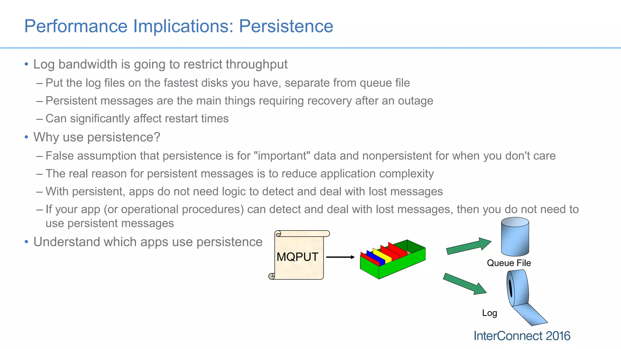 Performance Implications: Persistence
• Log bandwidth is going to restrict throughput
– Put the log files on the fastest disks you have, separate from queue file
– Persistent messages are the main things requiring recovery after an outage
– Can significantly affect restart times
• Why use persistence?
– False assumption that persistence is for "important" data and nonpersistent for when you don't care
– The real reason for persistent messages is to reduce application complexity
– With persistent, apps do not need logic to detect and deal with lost messages
– If your app (or operational procedures) can detect and deal with lost messages, then you do not need to
use persistent messages
• Understand which apps use persistence
MQPUT Queue File
Log
 