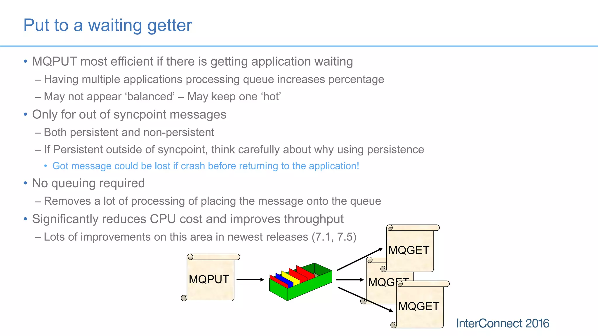 Put to a waiting getter
• MQPUT most efficient if there is getting application waiting
– Having multiple applications processing queue increases percentage
– May not appear ‘balanced’ – May keep one ‘hot’
• Only for out of syncpoint messages
– Both persistent and non-persistent
– If Persistent outside of syncpoint, think carefully about why using persistence
• Got message could be lost if crash before returning to the application!
• No queuing required
– Removes a lot of processing of placing the message onto the queue
• Significantly reduces CPU cost and improves throughput
– Lots of improvements on this area in newest releases (7.1, 7.5)
MQPUT MQGET
MQGET
MQGET
 