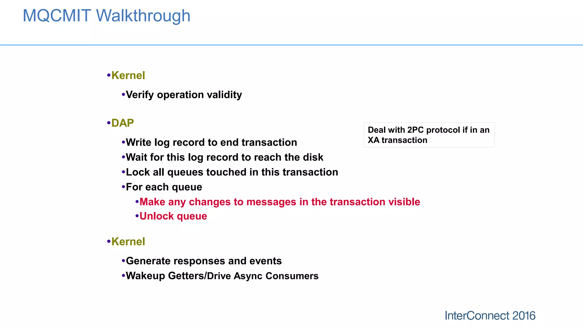 Kernel
Verify operation validity
DAP
Write log record to end transaction
Wait for this log record to reach the disk
Lock all queues touched in this transaction
For each queue
Make any changes to messages in the transaction visible
Unlock queue
Kernel
Generate responses and events
Wakeup Getters/Drive Async Consumers
MQCMIT Walkthrough
Deal with 2PC protocol if in an
XA transaction
 