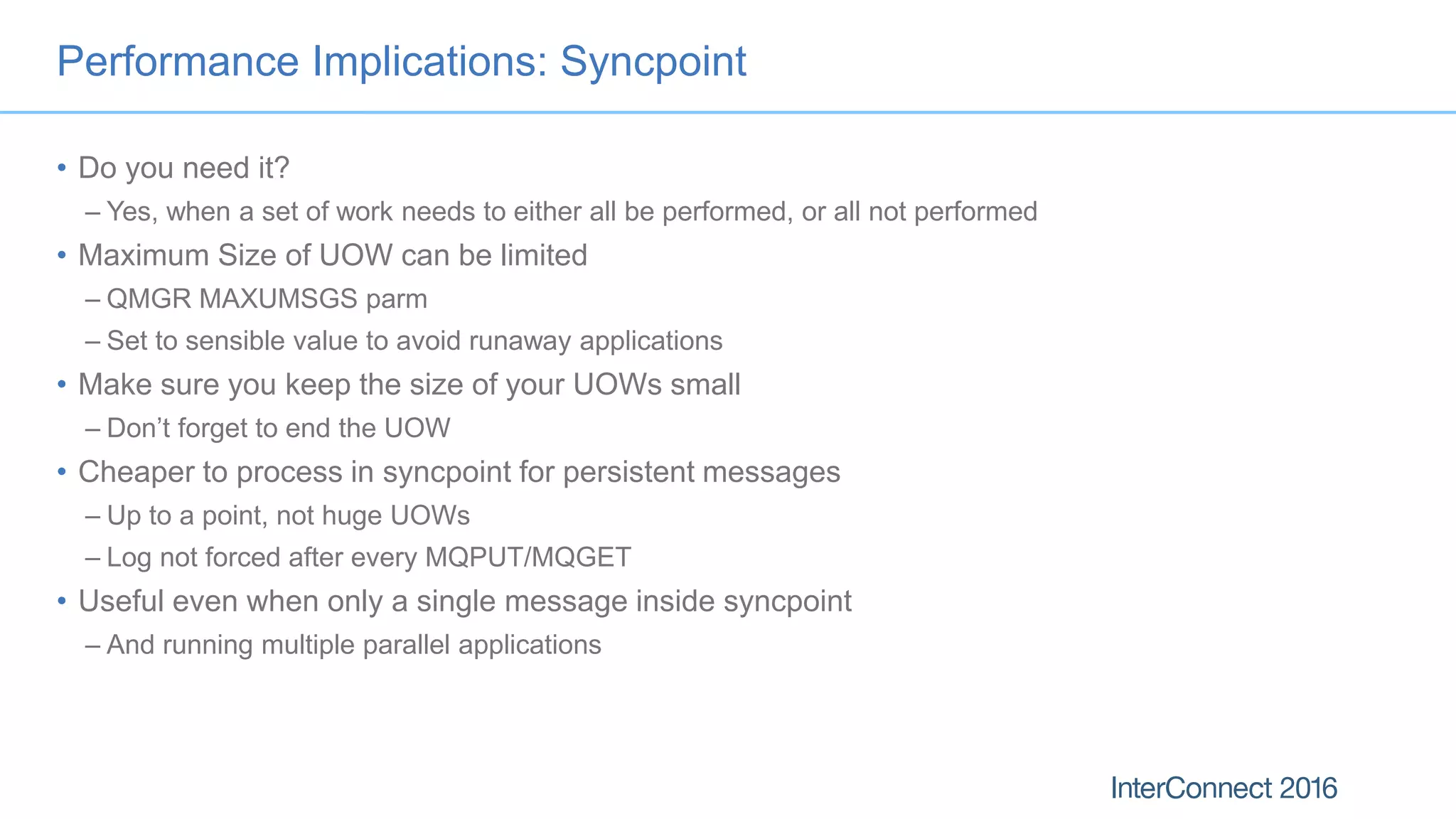 Performance Implications: Syncpoint
• Do you need it?
– Yes, when a set of work needs to either all be performed, or all not performed
• Maximum Size of UOW can be limited
– QMGR MAXUMSGS parm
– Set to sensible value to avoid runaway applications
• Make sure you keep the size of your UOWs small
– Don’t forget to end the UOW
• Cheaper to process in syncpoint for persistent messages
– Up to a point, not huge UOWs
– Log not forced after every MQPUT/MQGET
• Useful even when only a single message inside syncpoint
– And running multiple parallel applications
 