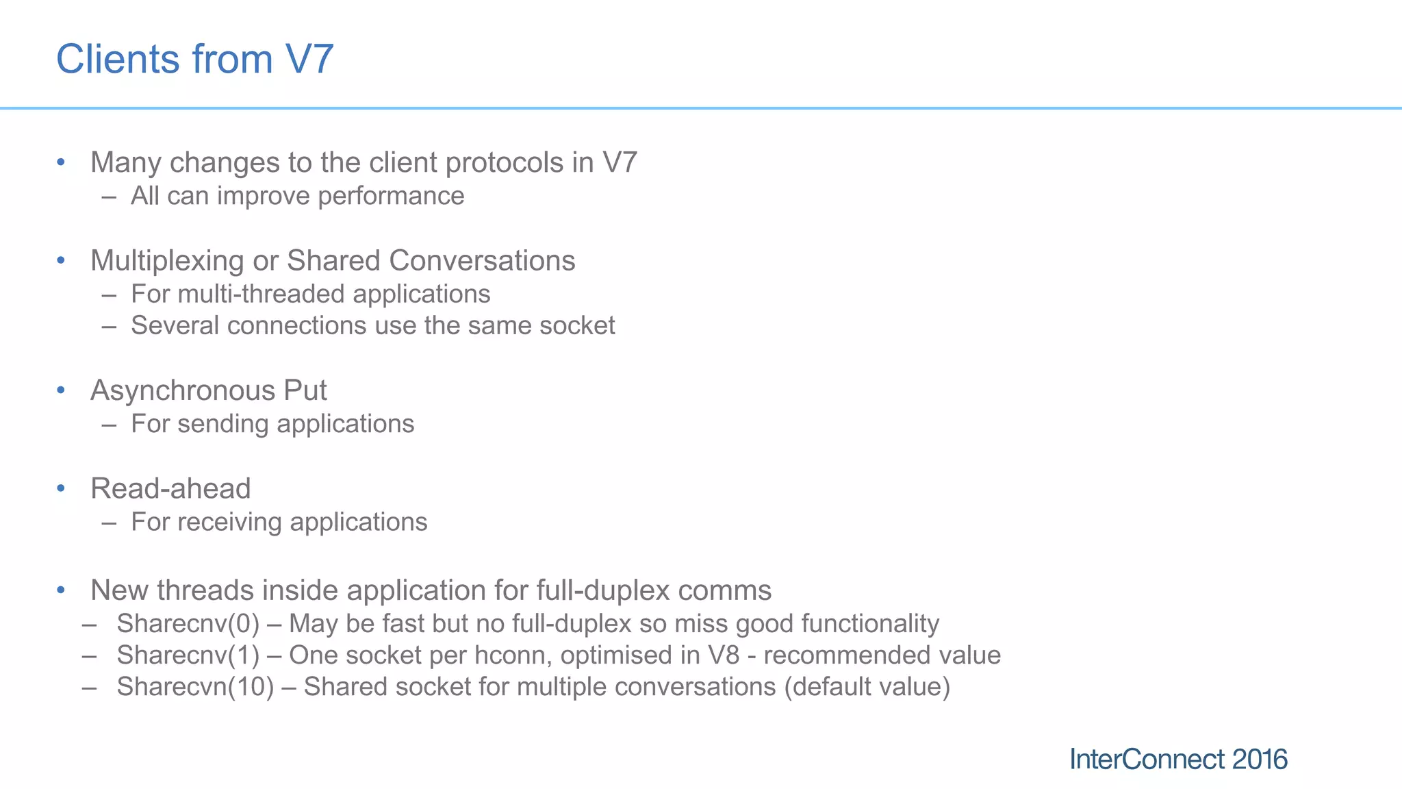 Clients from V7
• Many changes to the client protocols in V7
– All can improve performance
• Multiplexing or Shared Conversations
– For multi-threaded applications
– Several connections use the same socket
• Asynchronous Put
– For sending applications
• Read-ahead
– For receiving applications
• New threads inside application for full-duplex comms
– Sharecnv(0) – May be fast but no full-duplex so miss good functionality
– Sharecnv(1) – One socket per hconn, optimised in V8 - recommended value
– Sharecvn(10) – Shared socket for multiple conversations (default value)
 