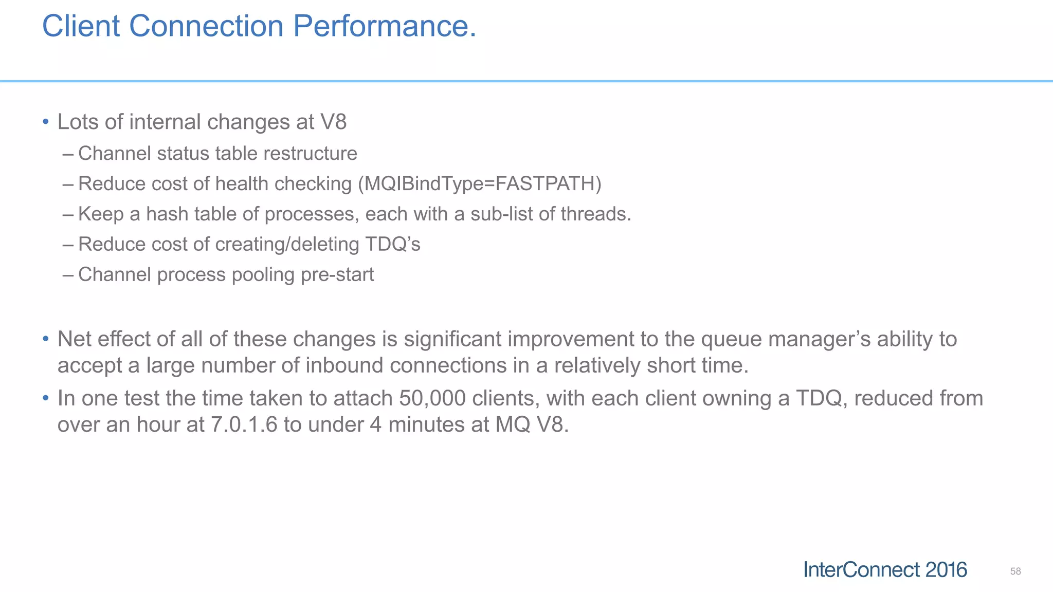 Client Connection Performance.
• Lots of internal changes at V8
– Channel status table restructure
– Reduce cost of health checking (MQIBindType=FASTPATH)
– Keep a hash table of processes, each with a sub-list of threads.
– Reduce cost of creating/deleting TDQ’s
– Channel process pooling pre-start
• Net effect of all of these changes is significant improvement to the queue manager’s ability to
accept a large number of inbound connections in a relatively short time.
• In one test the time taken to attach 50,000 clients, with each client owning a TDQ, reduced from
over an hour at 7.0.1.6 to under 4 minutes at MQ V8.
58
 