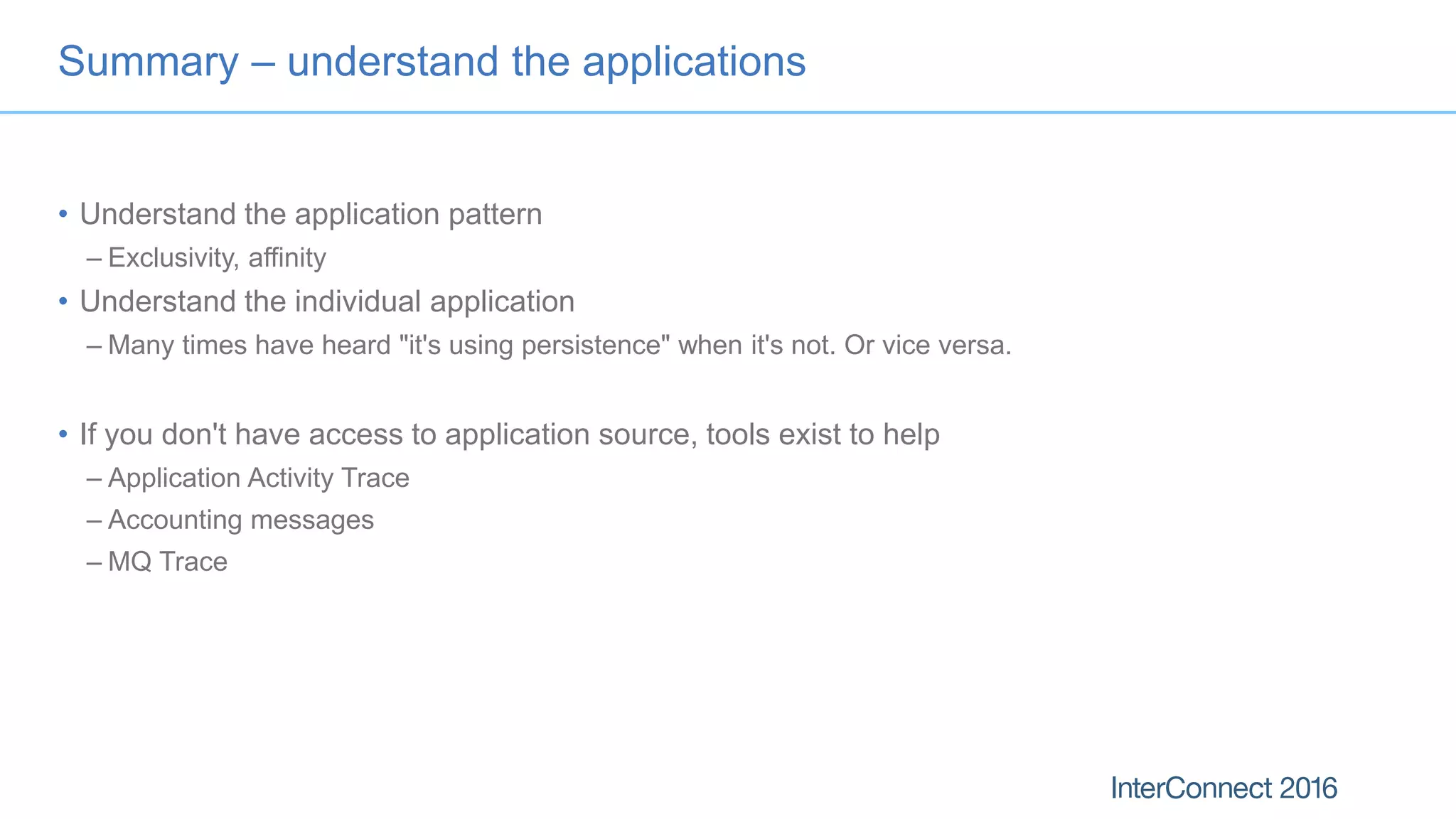 Summary – understand the applications
• Understand the application pattern
– Exclusivity, affinity
• Understand the individual application
– Many times have heard "it's using persistence" when it's not. Or vice versa.
• If you don't have access to application source, tools exist to help
– Application Activity Trace
– Accounting messages
– MQ Trace
 