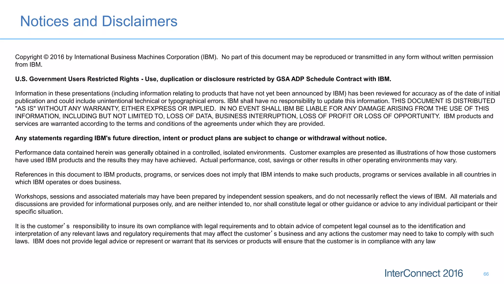 Notices and Disclaimers
66
Copyright © 2016 by International Business Machines Corporation (IBM). No part of this document may be reproduced or transmitted in any form without written permission
from IBM.
U.S. Government Users Restricted Rights - Use, duplication or disclosure restricted by GSA ADP Schedule Contract with IBM.
Information in these presentations (including information relating to products that have not yet been announced by IBM) has been reviewed for accuracy as of the date of initial
publication and could include unintentional technical or typographical errors. IBM shall have no responsibility to update this information. THIS DOCUMENT IS DISTRIBUTED
"AS IS" WITHOUT ANY WARRANTY, EITHER EXPRESS OR IMPLIED. IN NO EVENT SHALL IBM BE LIABLE FOR ANY DAMAGE ARISING FROM THE USE OF THIS
INFORMATION, INCLUDING BUT NOT LIMITED TO, LOSS OF DATA, BUSINESS INTERRUPTION, LOSS OF PROFIT OR LOSS OF OPPORTUNITY. IBM products and
services are warranted according to the terms and conditions of the agreements under which they are provided.
Any statements regarding IBM's future direction, intent or product plans are subject to change or withdrawal without notice.
Performance data contained herein was generally obtained in a controlled, isolated environments. Customer examples are presented as illustrations of how those customers
have used IBM products and the results they may have achieved. Actual performance, cost, savings or other results in other operating environments may vary.
References in this document to IBM products, programs, or services does not imply that IBM intends to make such products, programs or services available in all countries in
which IBM operates or does business.
Workshops, sessions and associated materials may have been prepared by independent session speakers, and do not necessarily reflect the views of IBM. All materials and
discussions are provided for informational purposes only, and are neither intended to, nor shall constitute legal or other guidance or advice to any individual participant or their
specific situation.
It is the customer’s responsibility to insure its own compliance with legal requirements and to obtain advice of competent legal counsel as to the identification and
interpretation of any relevant laws and regulatory requirements that may affect the customer’s business and any actions the customer may need to take to comply with such
laws. IBM does not provide legal advice or represent or warrant that its services or products will ensure that the customer is in compliance with any law
 