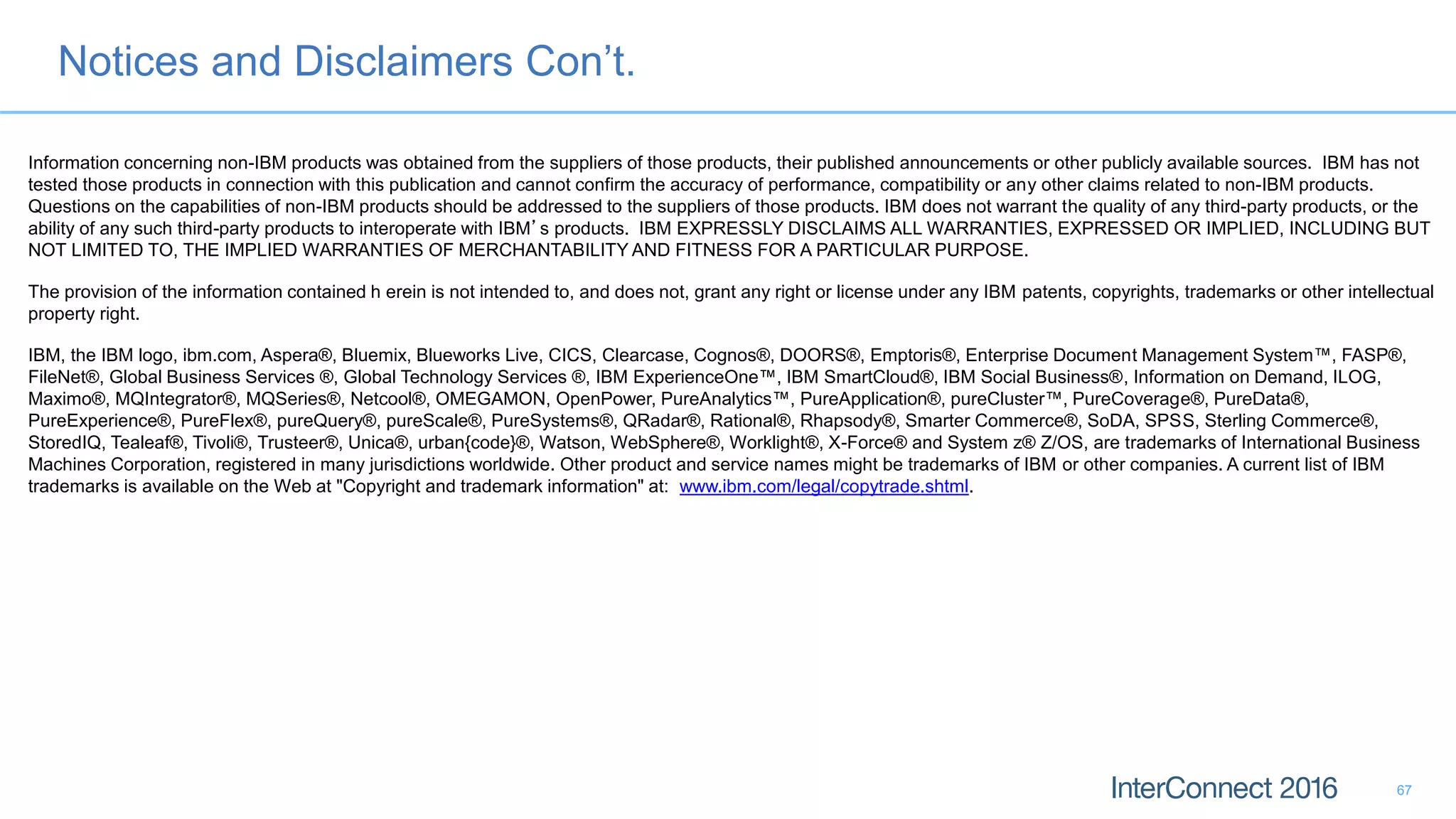 Notices and Disclaimers Con’t.
67
Information concerning non-IBM products was obtained from the suppliers of those products, their published announcements or other publicly available sources. IBM has not
tested those products in connection with this publication and cannot confirm the accuracy of performance, compatibility or any other claims related to non-IBM products.
Questions on the capabilities of non-IBM products should be addressed to the suppliers of those products. IBM does not warrant the quality of any third-party products, or the
ability of any such third-party products to interoperate with IBM’s products. IBM EXPRESSLY DISCLAIMS ALL WARRANTIES, EXPRESSED OR IMPLIED, INCLUDING BUT
NOT LIMITED TO, THE IMPLIED WARRANTIES OF MERCHANTABILITY AND FITNESS FOR A PARTICULAR PURPOSE.
The provision of the information contained h erein is not intended to, and does not, grant any right or license under any IBM patents, copyrights, trademarks or other intellectual
property right.
IBM, the IBM logo, ibm.com, Aspera®, Bluemix, Blueworks Live, CICS, Clearcase, Cognos®, DOORS®, Emptoris®, Enterprise Document Management System™, FASP®,
FileNet®, Global Business Services ®, Global Technology Services ®, IBM ExperienceOne™, IBM SmartCloud®, IBM Social Business®, Information on Demand, ILOG,
Maximo®, MQIntegrator®, MQSeries®, Netcool®, OMEGAMON, OpenPower, PureAnalytics™, PureApplication®, pureCluster™, PureCoverage®, PureData®,
PureExperience®, PureFlex®, pureQuery®, pureScale®, PureSystems®, QRadar®, Rational®, Rhapsody®, Smarter Commerce®, SoDA, SPSS, Sterling Commerce®,
StoredIQ, Tealeaf®, Tivoli®, Trusteer®, Unica®, urban{code}®, Watson, WebSphere®, Worklight®, X-Force® and System z® Z/OS, are trademarks of International Business
Machines Corporation, registered in many jurisdictions worldwide. Other product and service names might be trademarks of IBM or other companies. A current list of IBM
trademarks is available on the Web at "Copyright and trademark information" at: www.ibm.com/legal/copytrade.shtml.
 