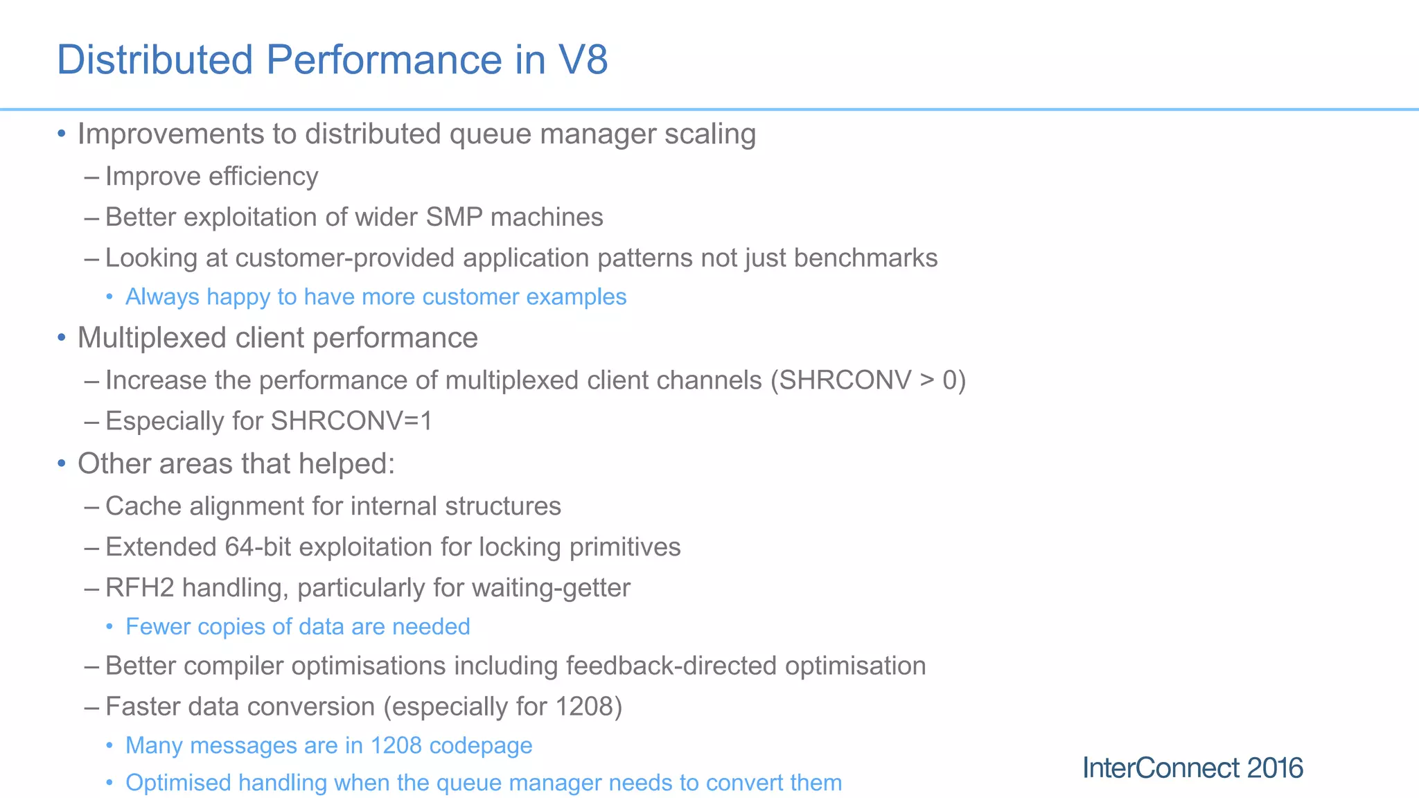 Distributed Performance in V8
• Improvements to distributed queue manager scaling
– Improve efficiency
– Better exploitation of wider SMP machines
– Looking at customer-provided application patterns not just benchmarks
• Always happy to have more customer examples
• Multiplexed client performance
– Increase the performance of multiplexed client channels (SHRCONV > 0)
– Especially for SHRCONV=1
• Other areas that helped:
– Cache alignment for internal structures
– Extended 64-bit exploitation for locking primitives
– RFH2 handling, particularly for waiting-getter
• Fewer copies of data are needed
– Better compiler optimisations including feedback-directed optimisation
– Faster data conversion (especially for 1208)
• Many messages are in 1208 codepage
• Optimised handling when the queue manager needs to convert them
 