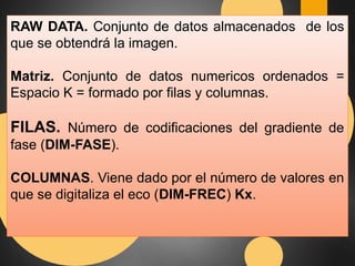 RAW DATA. Conjunto de datos almacenados de los 
que se obtendrá la imagen. 
Matriz. Conjunto de datos numericos ordenados = 
Espacio K = formado por filas y columnas. 
FILAS. Número de codificaciones del gradiente de 
fase (DIM-FASE). 
COLUMNAS. Viene dado por el número de valores en 
que se digitaliza el eco (DIM-FREC) Kx. 
 