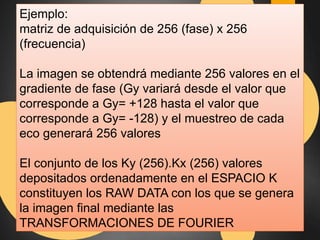 Ejemplo: 
matriz de adquisición de 256 (fase) x 256 
(frecuencia) 
La imagen se obtendrá mediante 256 valores en el 
gradiente de fase (Gy variará desde el valor que 
corresponde a Gy= +128 hasta el valor que 
corresponde a Gy= -128) y el muestreo de cada 
eco generará 256 valores 
El conjunto de los Ky (256).Kx (256) valores 
depositados ordenadamente en el ESPACIO K 
constituyen los RAW DATA con los que se genera 
la imagen final mediante las 
TRANSFORMACIONES DE FOURIER 
 