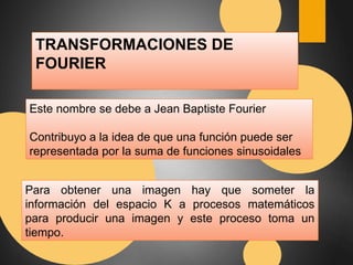 TRANSFORMACIONES DE 
FOURIER 
Este nombre se debe a Jean Baptiste Fourier 
Contribuyo a la idea de que una función puede ser 
representada por la suma de funciones sinusoidales 
Para obtener una imagen hay que someter la 
información del espacio K a procesos matemáticos 
para producir una imagen y este proceso toma un 
tiempo. 
 