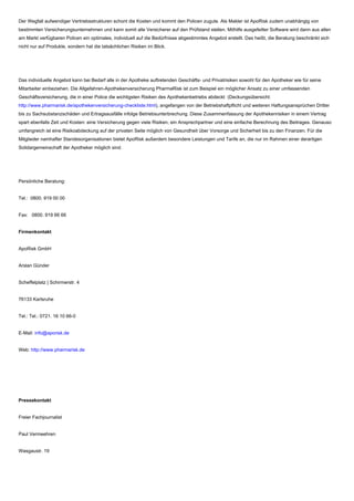 Der Wegfall aufwendiger Vertriebsstrukturen schont die Kosten und kommt den Policen zugute. Als Makler ist ApoRisk zudem unabhängig von
bestimmten Versicherungsunternehmen und kann somit alle Versicherer auf den Prüfstand stellen. Mithilfe ausgefeilter Software wird dann aus allen
am Markt verfügbaren Policen ein optimales, individuell auf die Bedürfnisse abgestimmtes Angebot erstellt. Das heißt, die Beratung beschränkt sich
nicht nur auf Produkte, sondern hat die tatsächlichen Risiken im Blick.
Das individuelle Angebot kann bei Bedarf alle in der Apotheke auftretenden Geschäfts- und Privatrisiken sowohl für den Apotheker wie für seine
Mitarbeiter einbeziehen. Die Allgefahren-Apothekenversicherung PharmaRisk ist zum Beispiel ein möglicher Ansatz zu einer umfassenden
Geschäftsversicherung, die in einer Police die wichtigsten Risiken des Apothekenbetriebs abdeckt (Deckungsübersicht:
http://www.pharmarisk.de/apothekenversicherung-checkliste.html), angefangen von der Betriebshaftpflicht und weiteren Haftungsansprüchen Dritter
bis zu Sachsubstanzschäden und Ertragsausfälle infolge Betriebsunterbrechung. Diese Zusammenfassung der Apothekenrisiken in einem Vertrag
spart ebenfalls Zeit und Kosten: eine Versicherung gegen viele Risiken, ein Ansprechpartner und eine einfache Berechnung des Beitrages. Genauso
umfangreich ist eine Risikoabdeckung auf der privaten Seite möglich von Gesundheit über Vorsorge und Sicherheit bis zu den Finanzen. Für die
Mitglieder namhafter Standesorganisationen bietet ApoRisk außerdem besondere Leistungen und Tarife an, die nur im Rahmen einer derartigen
Solidargemeinschaft der Apotheker möglich sind.
Persönliche Beratung:
Tel.: 0800. 919 00 00
Fax: 0800. 919 66 66
Firmenkontakt
ApoRisk GmbH
Arslan Günder
Scheffelplatz | Schirmerstr. 4
76133 Karlsruhe
Tel.: Tel.: 0721. 16 10 66-0
E-Mail: info@aporisk.de
Web: http://www.pharmarisk.de
Pressekontakt
Freier Fachjournalist
Paul Vermeehren
Wasgaustr. 19
 
