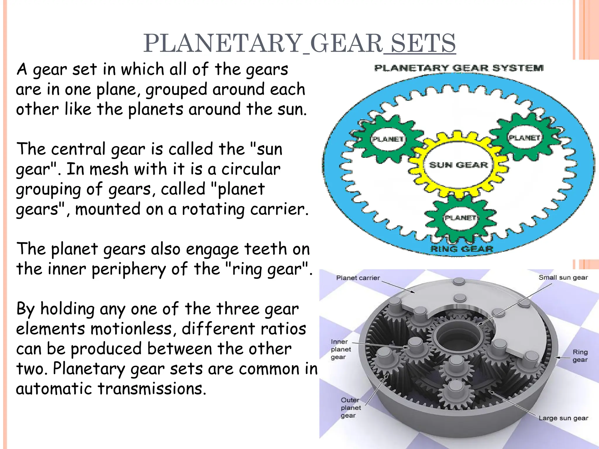 PLANETARY GEAR SETS
A gear set in which all of the gears
are in one plane, grouped around each
other like the planets around the sun.
The central gear is called the "sun
gear". In mesh with it is a circular
grouping of gears, called "planet
gears", mounted on a rotating carrier.
The planet gears also engage teeth on
the inner periphery of the "ring gear".
By holding any one of the three gear
elements motionless, different ratios
can be produced between the other
two. Planetary gear sets are common in
automatic transmissions.
 