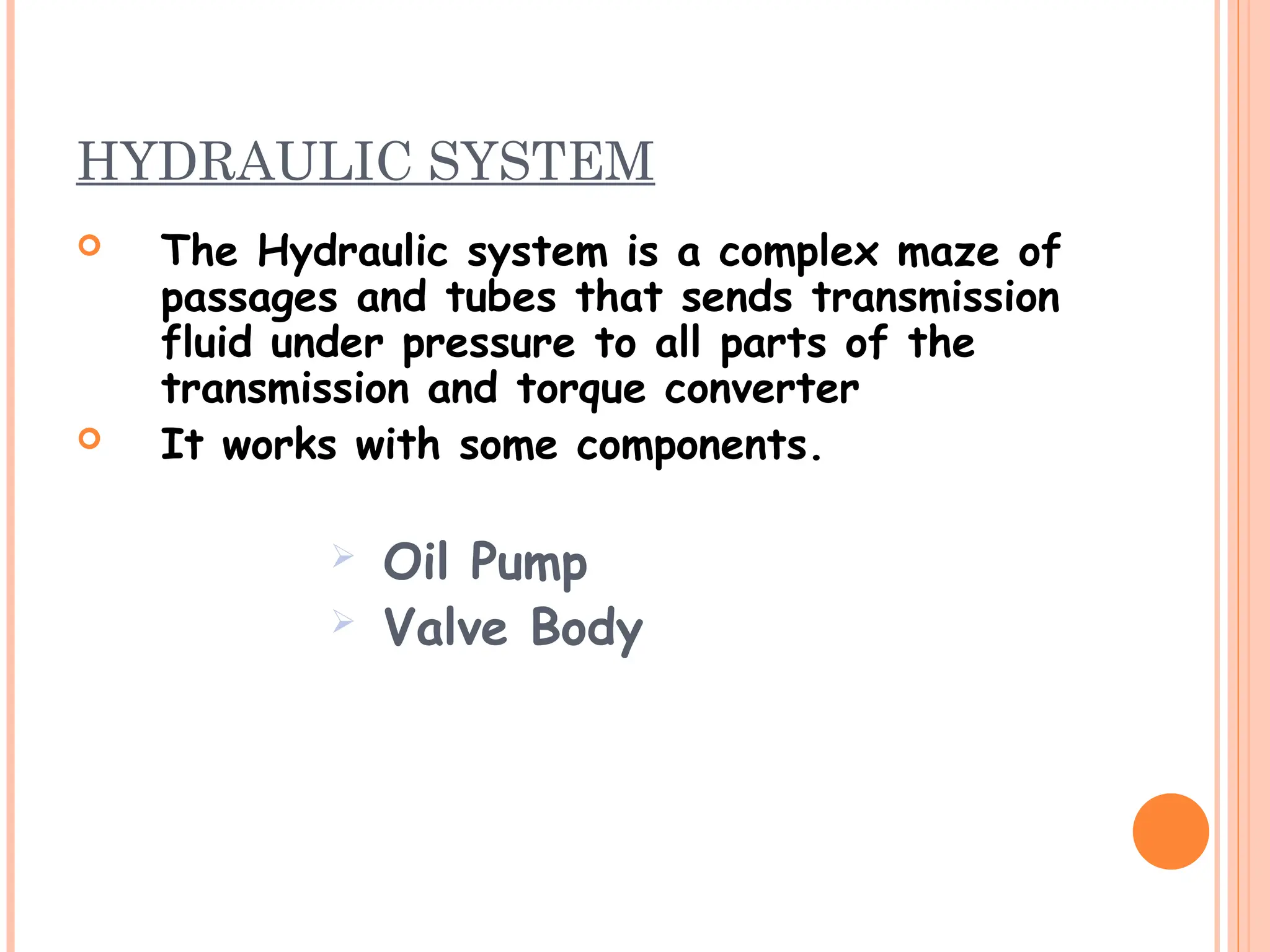 HYDRAULIC SYSTEM
 The Hydraulic system is a complex maze of
passages and tubes that sends transmission
fluid under pressure to all parts of the
transmission and torque converter
 It works with some components.
 Oil Pump
 Valve Body
 