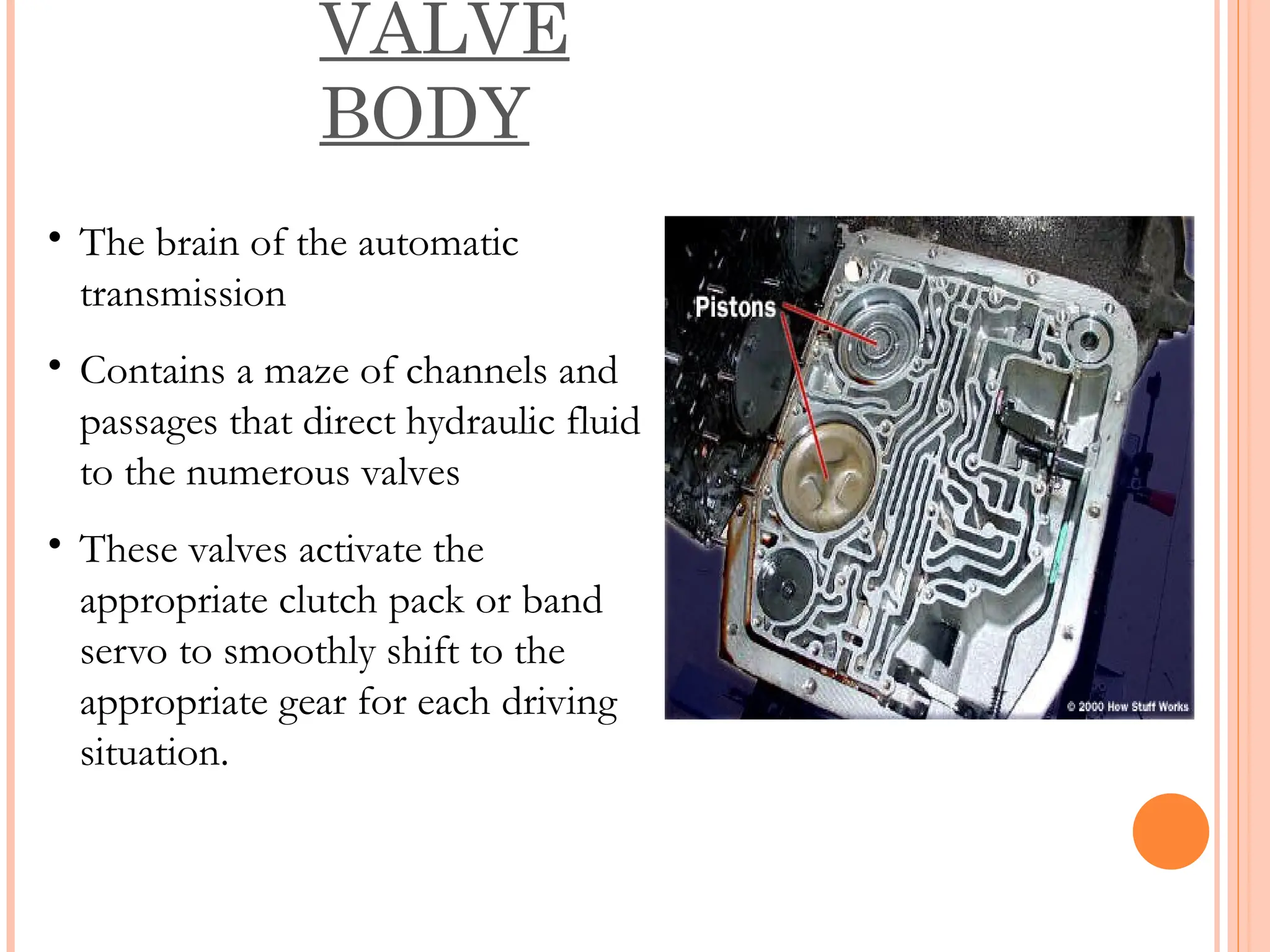 VALVE
BODY
• The brain of the automatic
transmission
• Contains a maze of channels and
passages that direct hydraulic fluid
to the numerous valves
• These valves activate the
appropriate clutch pack or band
servo to smoothly shift to the
appropriate gear for each driving
situation.
 