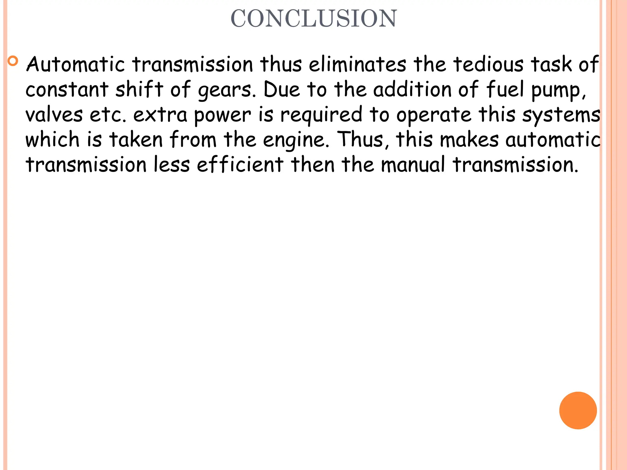 CONCLUSION
 Automatic transmission thus eliminates the tedious task of
constant shift of gears. Due to the addition of fuel pump,
valves etc. extra power is required to operate this systems
which is taken from the engine. Thus, this makes automatic
transmission less efficient then the manual transmission.
 