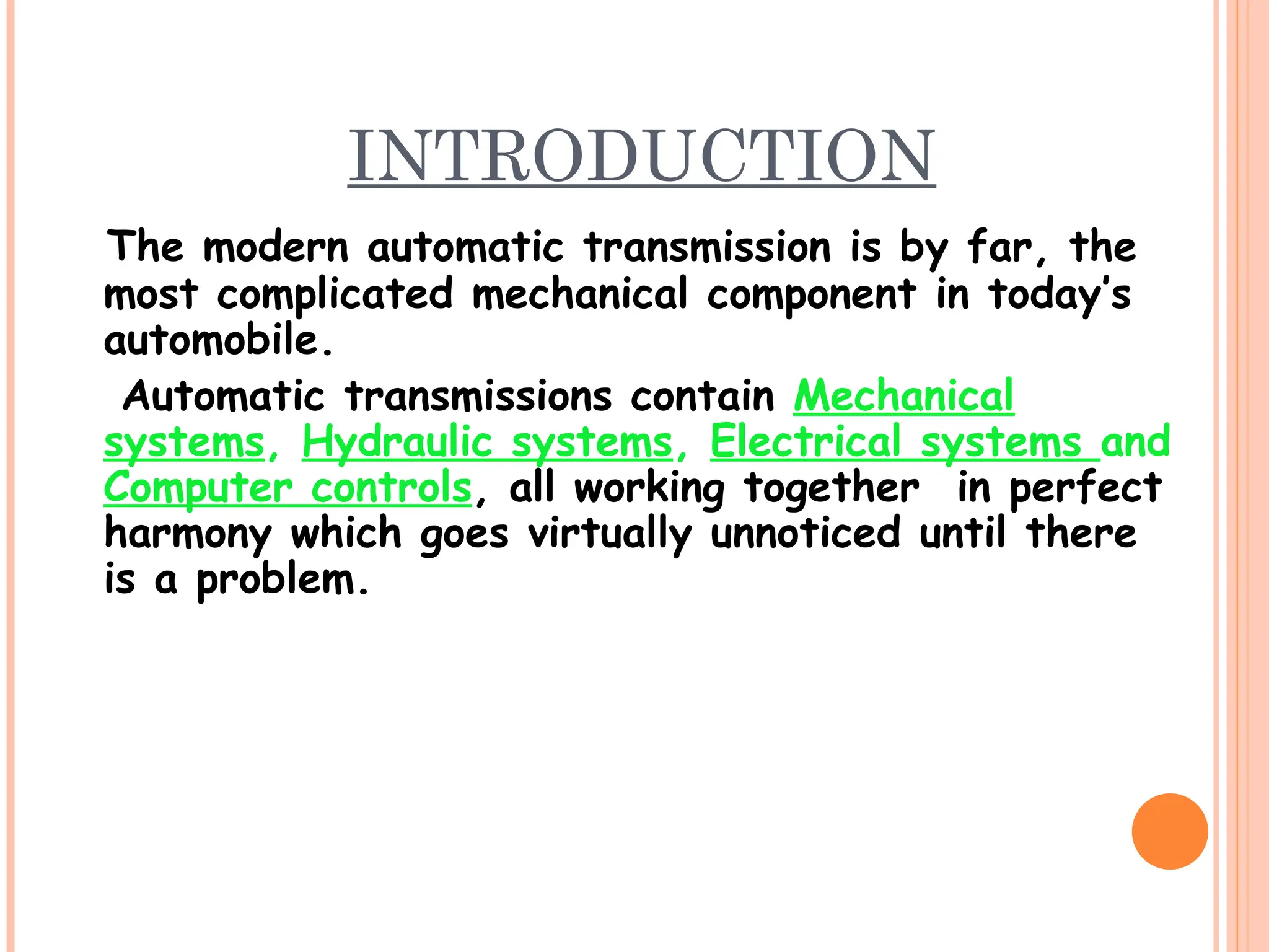 INTRODUCTION
The modern automatic transmission is by far, the
most complicated mechanical component in today’s
automobile.
Automatic transmissions contain Mechanical
systems, Hydraulic systems, Electrical systems and
Computer controls, all working together in perfect
harmony which goes virtually unnoticed until there
is a problem.
 