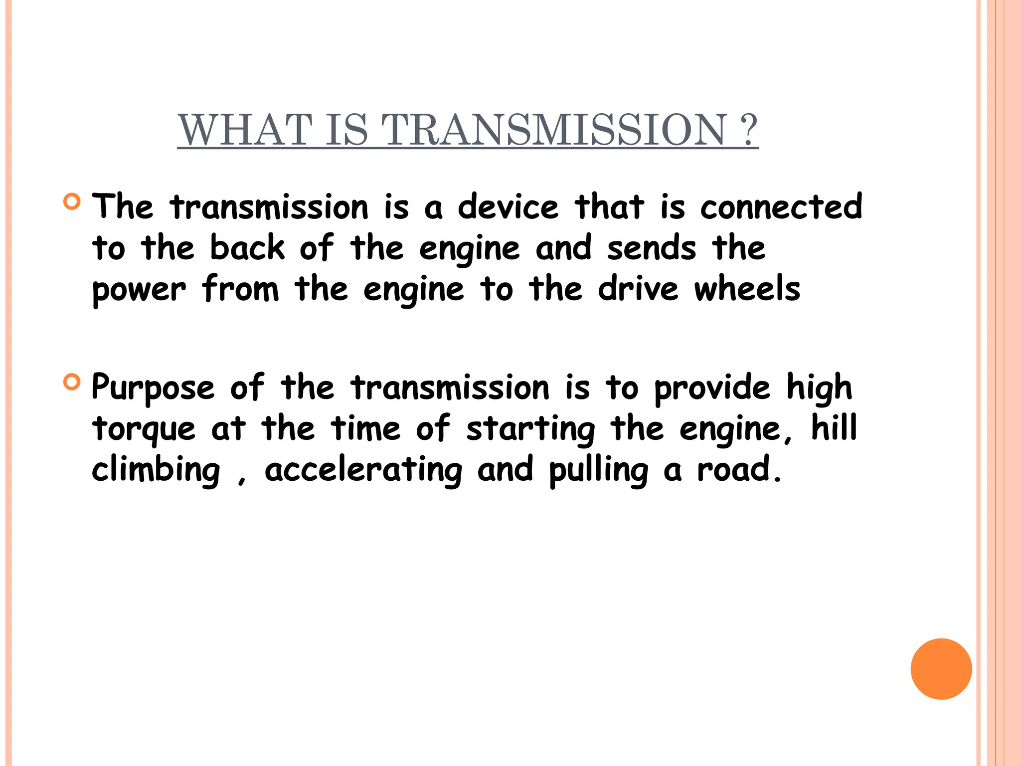 WHAT IS TRANSMISSION ?
 The transmission is a device that is connected
to the back of the engine and sends the
power from the engine to the drive wheels
 Purpose of the transmission is to provide high
torque at the time of starting the engine, hill
climbing , accelerating and pulling a road.
 