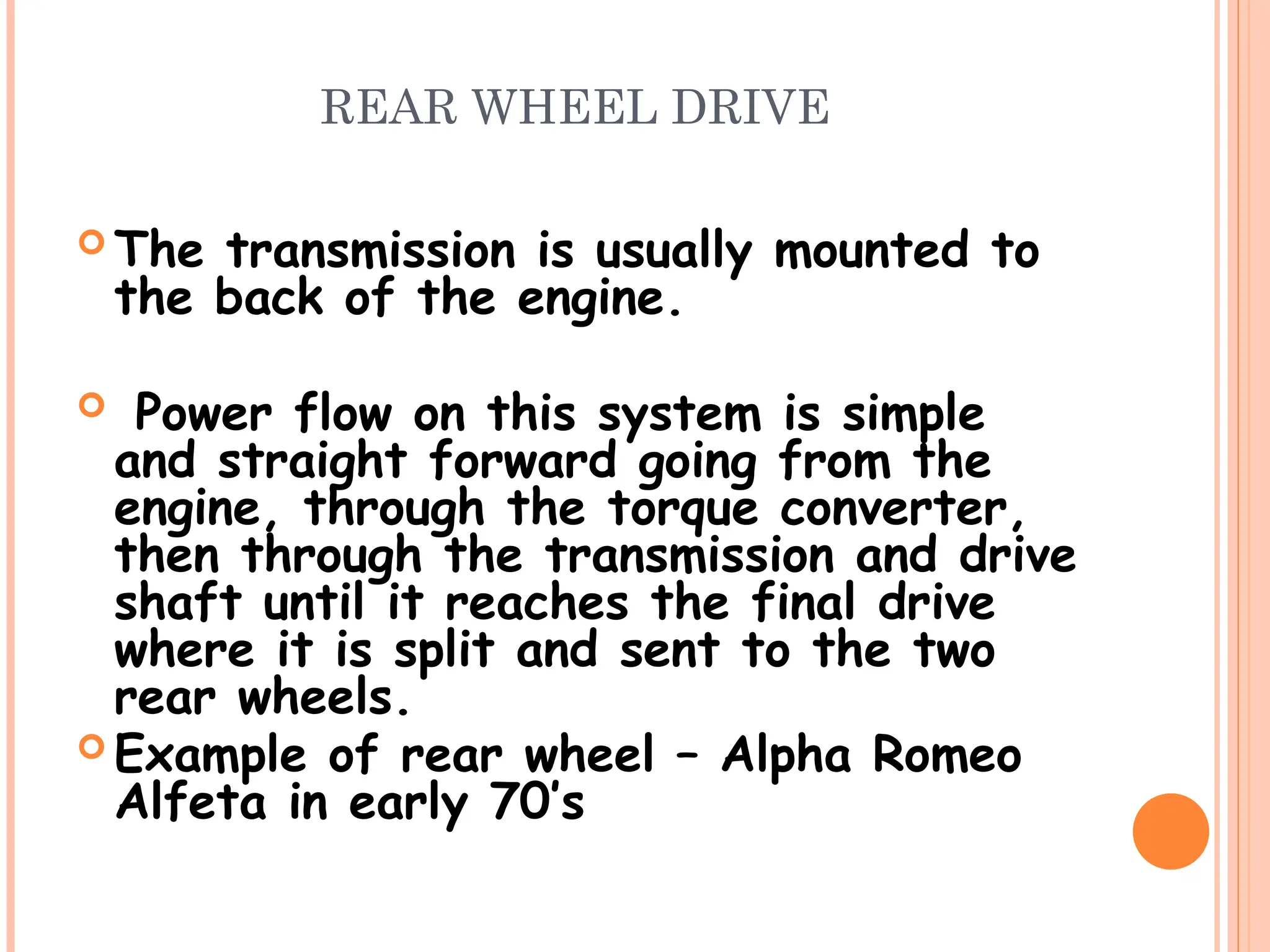 REAR WHEEL DRIVE
 The transmission is usually mounted to
the back of the engine.
 Power flow on this system is simple
and straight forward going from the
engine, through the torque converter,
then through the transmission and drive
shaft until it reaches the final drive
where it is split and sent to the two
rear wheels.
 Example of rear wheel – Alpha Romeo
Alfeta in early 70’s
 