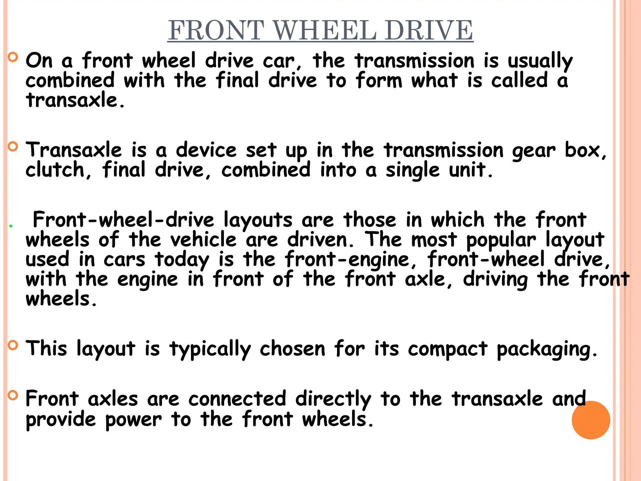 FRONT WHEEL DRIVE
 On a front wheel drive car, the transmission is usually
combined with the final drive to form what is called a
transaxle.
 Transaxle is a device set up in the transmission gear box,
clutch, final drive, combined into a single unit.
. Front-wheel-drive layouts are those in which the front
wheels of the vehicle are driven. The most popular layout
used in cars today is the front-engine, front-wheel drive,
with the engine in front of the front axle, driving the front
wheels.
 This layout is typically chosen for its compact packaging.
 Front axles are connected directly to the transaxle and
provide power to the front wheels.
 