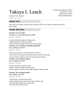 Takoya L Leach
Customer Care Associate
Raleigh, North Carolina
474 Dacian Rd Raleigh, NC 27610
919-231-4742 (home)
919-400-1965 (mobile)
takoya.leach@yahoo.com
OBJECTIVE
I have quite a bit of quality customer service experience which is why I feel that I would be an asset to
your company.
WORK HISTORY
Customer Care Associate
Time Warner Cable, Morrisville, NC 27560
Nov 2014 – Dec 2015
• Assist with technical support for cable services
• Support billing and up-sell when needed
• Be the first level of support for internet and phone services
Customer Care Associate (Escalations Specialist)
Xerox, Raleigh, NC 27616
May 2012 – Jul 2014
• Be a level of support for customers beyond the level 1.0
• Be the POC for customers with technical issues or with their online orders
• Ensure customer satisfaction with order by fixing issues that arise
Customer Service Representative
Xerox, Raleigh, NC 27616
Mar 2012 – Apr 2012
• Answer calls about Rx rejection codes
• Provide customer excellent customer service
• Answer questions and direct to the proper department if/when needed
Customer Service Representative
ACS, Raleigh, NC 27616
Aug 2009 – Feb 2010
• Take calls from customers about claims
• Answer questions about what their plan was or premium was
• Help them with changing their insurance plan
• Give information about their plan
 