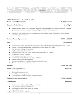 2
KELLY D GREEN
PROFESSIONAL EXPERIENCE
Patient Account Representative 07/2015 to present
Outpatient Medical Center Leesville, La.
 Provided excellent patient service by greeting all patients assisting them with the check in/out process, scheduling
appointments, conducting intake interviews, verifying insurance and collecting payments.
 Prepared for HIPPA and JCAHO reviews and ensured all required brochures and pamphlets were available to
patients throughout the clinic.
Customer Service Representative 01/2015 to 07/2015
Aafes Fort Polk, La.
 Greet customers as they arrive in the store and provide them with information regarding products and services.
 Respond to customer complaints and take necessary actions to resolve their issues.
 Take payment in exchange for items sold.
 Bag, box, and wrap purchased items.
 Enter transactions in the cash register and provide customers with the total bill.
 Sort and count currency and coins.
 Issue receipts and change to customers
 Count money at the beginning and ending of each shift
 Process credit card and check payments.
 Assist in stocking shelves, rotating merchandise and marking prices.
 Maintain a clean and safe work environment.
Secretary 03/2014 to 01/2015
Middle Creek Baptist Church Florien, La
 Maintained attendance records.
 Record Business meeting minutes
 Responsible for all cash handling and banking procedures.
Customer Service Representative 09/2012 to 02/2013
Dollar General Florien, La
 Greet customers and be readily available to assist them.
 Take payment in exchange for items sold.
 Identify prices of goods using memory or scanner
 Bag purchased items.
 Sort and count currency and coins.
 