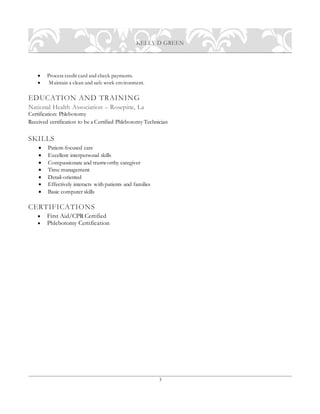 3
KELLY D GREEN
 Process credit card and check payments.
 Maintain a clean and safe work environment.
EDUCATION AND TRAINING
National Health Association – Rosepine, La
Certification: Phlebotomy
Received certification to be a Certified Phlebotomy Technician
SKILLS
 Patient-focused care
 Excellent interpersonal skills
 Compassionate and trustworthy caregiver
 Time management
 Detail-oriented
 Effectively interacts with patients and families
 Basic computer skills
CERTIFICATIONS
 First Aid/CPR Certified
 Phlebotomy Certification
 