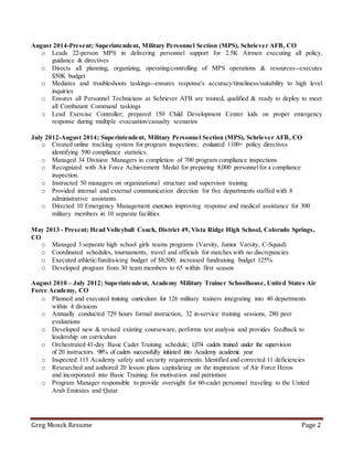 Greg Monck Resume Page 2
August 2014-Present; Superintendent, Military Personnel Section (MPS), Schriever AFB, CO
o Leads 22-person MPS in delivering personnel support for 2.5K Airmen executing all policy,
guidance & directives
o Directs all planning, organizing, operating/controlling of MPS operations & resources--executes
$50K budget
o Mediates and troubleshoots taskings--ensures response's accuracy/timeliness/suitability to high level
inquiries
o Ensures all Personnel Technicians at Schriever AFB are trained, qualified & ready to deploy to meet
all Combatant Command taskings
o Lead Exercise Controller; prepared 150 Child Development Center kids on proper emergency
response during multiple evacuation/casualty scenarios
July 2012-August 2014; Superintendent, Military Personnel Section (MPS), Schriever AFB, CO
o Created online tracking system for program inspections; evaluated 1100+ policy directives
identifying 590 compliance statistics.
o Managed 34 Division Managers in completion of 700 program compliance inspections
o Recognized with Air Force Achievement Medal for preparing 8,000 personnelfor a compliance
inspection.
o Instructed 50 managers on organizational structure and supervisor training
o Provided internal and external communication direction for five departments staffed with 8
administrative assistants.
o Directed 10 Emergency Management exercises improving response and medical assistance for 300
military members in 10 separate facilities
May 2013 - Present; Head Volleyball Coach, District 49, Vista Ridge High School, Colorado Springs,
CO
o Managed 3 separate high school girls teams programs (Varsity, Junior Varsity, C-Squad)
o Coordinated schedules, tournaments, travel and officials for matches with no discrepancies
o Executed athletic/fundraising budget of $8,500; increased fundraising budget 125%
o Developed program from 30 team members to 65 within first season
August 2010 – July 2012; Superintendent, Academy Military Trainer Schoolhouse, United States Air
Force Academy, CO
o Planned and executed training curriculum for 126 military trainers integrating into 40 departments
within 4 divisions
o Annually conducted 729 hours formal instruction, 32 in-service training sessions, 280 peer
evaluations
o Developed new & revised existing courseware, performs test analysis and provides feedback to
leadership on curriculum
o Orchestrated 41-day Basic Cadet Training schedule; 1,074 cadets trained under the supervision
of 20 instructors. 98% of cadets successfully initiated into Academy academic year
o Inspected 113 Academy safety and security requirements. Identified and corrected 11 deficiencies
o Researched and authored 20 lesson plans capitalizing on the inspiration of Air Force Heros
and incorporated into Basic Training for motivation and patriotism
o Program Manager responsible to provide oversight for 60-cadet personnel traveling to the United
Arab Emirates and Qatar
 