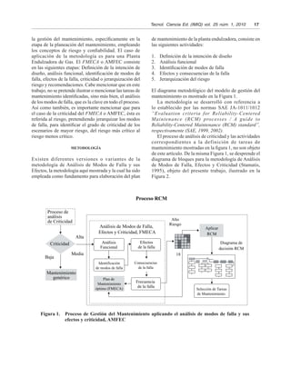 Tecnol.  Ciencia Ed. (IMIQ) vol.  25 núm. 1, 2010   17
la gestión del mantenimiento, específicamente en la
etapa de la planeación del mantenimiento, empleando
los conceptos de riesgo y confiabilidad. El caso de
aplicación de la metodología es para una Planta
Endulzadora de Gas. El FMECA o AMFEC consiste
en las siguientes etapas: Definición de la intención de
diseño, análisis funcional, identificación de modos de
falla, efectos de la falla, criticidad o jerarquización del
riesgo y recomendaciones. Cabe mencionar que en este
trabajo, no se pretende ilustrar o mencionar las tareas de
mantenimiento identificadas, sino más bien, el análisis
de los modos de falla, que es la clave en todo el proceso.
Así como también, es importante mencionar que para
el caso de la criticidad del FMECA o AMFEC, ésta es
referida al riesgo, pretendiendo jerarquizar los modos
de falla, para identificar el grado de criticidad de los
escenarios de mayor riesgo, del riesgo más crítico al
riesgo menos crítico.
METODOLOGÍA
Existen diferentes versiones o variantes de la
metodología de Análisis de Modos de Falla y sus
Efectos, la metodología aquí mostrada y la cual ha sido
empleada como fundamento para elaboración del plan
de mantenimiento de la planta endulzadora, consiste en
las siguientes actividades:
1.	 Definición de la intención de diseño
2.	 Análisis funcional
3.	 Identificación de modos de falla
4.	 Efectos y consecuencias de la falla
5.	 Jerarquización del riesgo
El diagrama metodológico del modelo de gestión del
mantenimiento es mostrado en la Figura 1.
La metodología se desarrolló con referencia a
lo establecido por las normas SAE JA-1011/1012
“Evaluation criteria for Reliability-Centered
Maintenance (RCM) processes / A guide to
Reliability-Centered Maintenance (RCM) standard”,
respectivamente (SAE, 1999, 2002).
El proceso de análisis de criticidad y las actividades
correspondientes a la definición de tareas de
mantenimiento mostradas en la figura 1, no son objeto
de este artículo. De la misma Figura 1, se desprende el
diagrama de bloques para la metodología de Análisis
de Modos de Falla, Efectos y Criticidad (Stamatis,
1995), objeto del presente trabajo, ilustrado en la
Figura 2.
Figura 1.	 Proceso de Gestión del Mantenimiento aplicando el análisis de modos de falla y sus
efectos y criticidad, AMFEC
Proceso de
análisis
de Criticidad
Criticidad
Baja
Mantenimiento
genérico
Alta
Alto
Riesgo
Diagrama de
decisión RCM
Aplicar
RCM
18
Análisis
Funcional
Efectos
de la falla
Selección de Tareas
de Mantenimiento
Identificación
de modos de falla
Consecuencias
de la falla
Frecuencia
de la falla
Plan de
Mantenimiento
óptimo (FMECA)
Análisis de Modos de Falla,
Efectos y Criticidad, FMECA
Proceso RCM
Media
dffdsafndskfnk
 