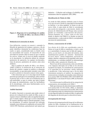 18	 Tecnol.  Ciencia Ed. (IMIQ) vol.  25 núm. 1, 2010
industries – Collection and exchange of reliability and
maintenance data for equipment. (ISO, 2006).
Identificación de Modos de falla
Un modo de falla podemos definirlo como la forma
en la que un activo pierde la capacidad de desempeñar
su función, o en otras palabras, la forma en que un
activo falla. A cada modo de falla le corresponde
una acción de mitigación o prevención, dentro del
proceso de Administración del Riesgo estas acciones
pueden ser orientadas a desviaciones del proceso,
factores humanos, etc., o bien, como en este caso,
donde el objetivo del FMECA es diseñar un plan de
mantenimiento, a cada modo de falla le corresponderá
una tarea de mantenimiento.
Efectos y consecuencias de la falla
Los efectos de la falla son considerados como la
forma en la que la falla se manifiesta, es decir, como
se ve perturbado el sistema ante la falla del equipo o
activo, ya sea local o en otra parte del sistema, estas
manifestaciones pueden ser: aumento / disminución
de nivel, mayor / menor temperatura, activación de
señales, alarmas o dispositivos de seguridad, entre otras;
similarmente, se considera también la sintomatología
de la falla, ruido, aumento de vibración, etc.
Para el caso de las consecuencias, éstas son referidas
a los impactos derivados de la falla en los diversos
receptores de interés. Se consideran las consecuencias
a la seguridad de las personas, medio ambiente
y producción. Cabe mencionar que a fin de darle
consistencia normativa al análisis, las categorías de
consecuencias evaluadas son tomadas como referencia
de la norma NRF-018-PEMEX-2007 ESTUDIOS DE
RIESGO Rev. 0, de fecha 05-Enero-2008, de Petróleos
Mexicanos.
Los criterios para la calificación de las categorías de
consecuencia, son mostrados en la Tabla 1.
Dado que el proceso de selección de tareas establecido
en la norma SAE JA-1012 (SAE, 2002), es altamente
dependiente de las consecuencias de la falla, debe existir
una congruencia entre la evaluación de las consecuencias
en esta etapa del análisis de modos de falla y la aplicación
del diagrama de decisión para la selección de tareas.
Jerarquización del riesgo
El proceso de jerarquización del riesgo de los diferentes
modos de falla, resultante de la combinación de la
frecuencia de ocurrencia por sus consecuencias, nos
Definición de la intención de diseño
Esta definición, consiste en conocer y entender la
filosofía de operación de la planta o proceso, a fin de
poder identificar claramente las condiciones bajo las
cuales se opera, considerando tanto su diseño como
las necesidades del usuario. El desarrollo de esta
actividad nos permite saber la forma en que se operan
los activos, siendo este el nivel de detalle requerido
en la descripción. La definición deberá de contener
parámetros de operación, los equipos involucrados,
rutas de proceso, parámetros de control, entre otros
atributos.
Para el análisis de modos de falla y sus efectos,
AMFE (FMEA), la definición de la intención de
diseño del sistema o equipo en análisis es altamente
recomendable, ya que para poder entender como falla
un activo, primero es necesario conocer cómo opera.
Cabe mencionar que es en esta etapa inicial donde
personal que participa en la metodología, debe asimilar
el proceso que se lleva a cabo en la instalación que se
está analizando, ya que es común, que tanto la gente
del grupo de mantenimiento, como los facilitadores
de la metodología, estén poco familiarizados con la
instalación en cuestión.
Análisis funcional
El análisis funcional es necesario para poder entrar al
proceso de evaluación de los modos de falla, ya que se
requiereconocereidentificarcuálessonaquellasfunciones
que el usuario espera o desea que su activo desempeñe.
Se requiere identificar tanto la función principal y como
las secundarias. El análisis funcional fue realizado
tomando como referencia lo establecido en la norma ISO
14224:1999 Petroleum, petrochemical and natural gas
Figura 2. Diagrama de la metodología de análisis
de modos de falla y sus efectos (FMEA
en inglés)
Inicio
Definicion de la
intención de
diseño
Análisis
funcional
Efectos y
consecuencias de
la falla
Efectos y
consecuencias de
la falla
Jerarquización
del riesgo
Identificación
de modos de
falla
 