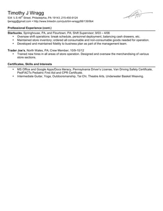Timothy J Wragg
534 ½ S 49
th
Street, Philadelphia, PA 19143; 215-450-9124
tjwragg@gmail.com ! http://www.linkedin.com/pub/tim-wragg/88/139/9b4
Professional Experience (cont.)
Starbucks, Springhouse, PA, and Flourtown, PA; Shift Supervisor; 9/03 – 4/06
• Oversaw shift operations: break schedule, personnel deployment, balancing cash drawers, etc.
• Maintained store inventory; ordered all consumable and non-consumable goods needed for operation.
• Developed and maintained fidelity to business plan as part of the management team.
Trader Joe’s, North Wales, PA; Crew Member; 10/9-10/12
• Trained new hires in all areas of store operation. Designed and oversaw the merchandising of various
store sections.
Certificates, Skills and Interests
• MS Office and Google Apps/Docs literacy, Pennsylvania Driver’s License, Van Driving Safety Certificate,
PedFACTs Pediatric First Aid and CPR Certificate.
• Intermediate Guitar, Yoga, Outdoorsmanship, Tai Chi, Theatre Arts, Underwater Basket Weaving.
 