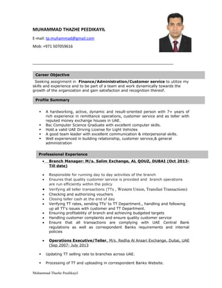MUHAMMAD THAZHE PEEDIKAYIL
E-mail: tp.muhammad@gmail.com
Mob: +971 507059616
_________________________________________________________________
Seeking assignment in Finance/Administration/Customer service to utilize my
skills and experience and to be part of a team and work dynamically towards the
growth of the organization and gain satisfaction and recognition thereof.
 A hardworking, active, dynamic and result-oriented person with 7+ years of
rich experience in remittance operations, customer service and as teller with
reputed money exchange houses in UAE.
 Bsc Computer Science Graduate with excellent computer skills.
 Hold a valid UAE Driving License for Light Vehicles
 A good team leader with excellent communication & interpersonal skills.
 Well experienced in building relationship, customer service,& general
administration
• Branch Manager: M/s. Salim Exchange, AL QOUZ, DUBAI (Oct 2013-
Till date)
• Responsible for running day to day activities of the branch
• Ensures that quality customer service is provided and branch operations
are run efficiently within the policy
• Verifying all teller transactions (TTs , Western Union, Transfast Transactions)
• Checking and authorizing vouchers
• Closing teller cash at the end of day
• Verifying TT rates, sending TTs' to TT Department., handling and following
up all TT's issues with customer and TT Department.
• Ensuring profitability of branch and achieving budgeted targets
• Handling customer complaints and ensure quality customer service
• Ensure that all transactions are complying with UAE Central Bank
regulations as well as correspondent Banks requirements and internal
policies
• Operations Executive/Teller, M/s. Redha Al Ansari Exchange. Dubai, UAE
(Sep 2007- July 2013
 Updating TT selling rate to branches across UAE.
 Processing of TT and uploading in correspondent Banks Website.
Muhammad Thazhe Peedikayil
Professional Experience
Career Objective
Profile Summary
 
