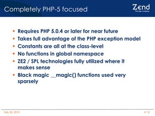 Completely PHP-5 focused Requires PHP 5.0.4 or later for near future Takes full advantage of the PHP exception model Constants are all at the class-level No functions in global namespace ZE2 / SPL technologies fully utilized where it makes sense Black magic __magic() functions used very sparsely 