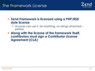 The Framework License Zend Framework is licensed using a PHP/BSD style license Anyone can use it, for anything, no strings attached – period. Along with the license of the framework itself, contributors must sign a Contributor License Agreement (CLA) 