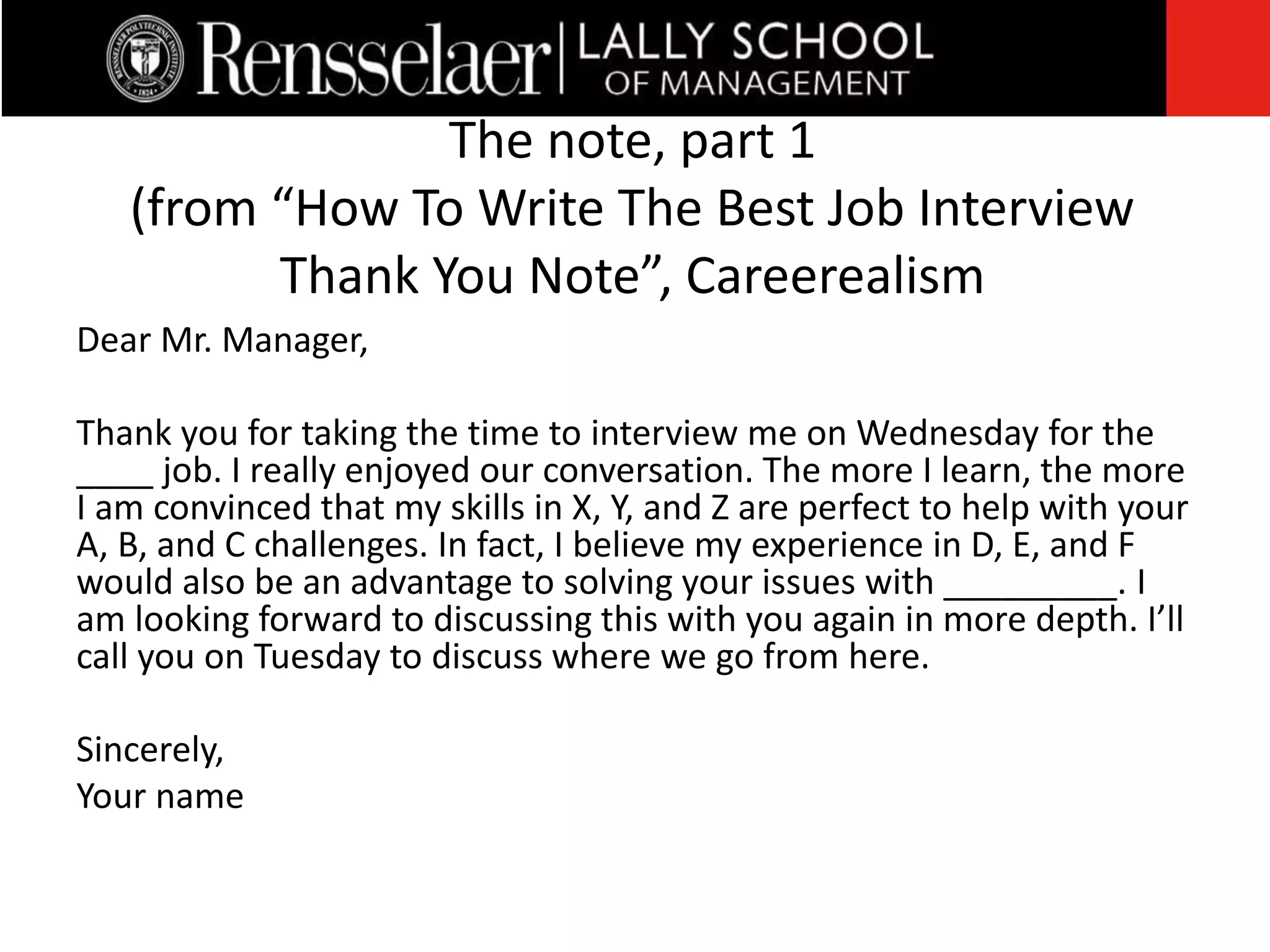 Dear Mr. Manager,
Thank you for taking the time to interview me on Wednesday for the
____ job. I really enjoyed our conversation. The more I learn, the more
I am convinced that my skills in X, Y, and Z are perfect to help with your
A, B, and C challenges. In fact, I believe my experience in D, E, and F
would also be an advantage to solving your issues with _________. I
am looking forward to discussing this with you again in more depth. I’ll
call you on Tuesday to discuss where we go from here.
Sincerely,
Your name
The note, part 1
(from “How To Write The Best Job Interview
Thank You Note”, Careerealism
 
