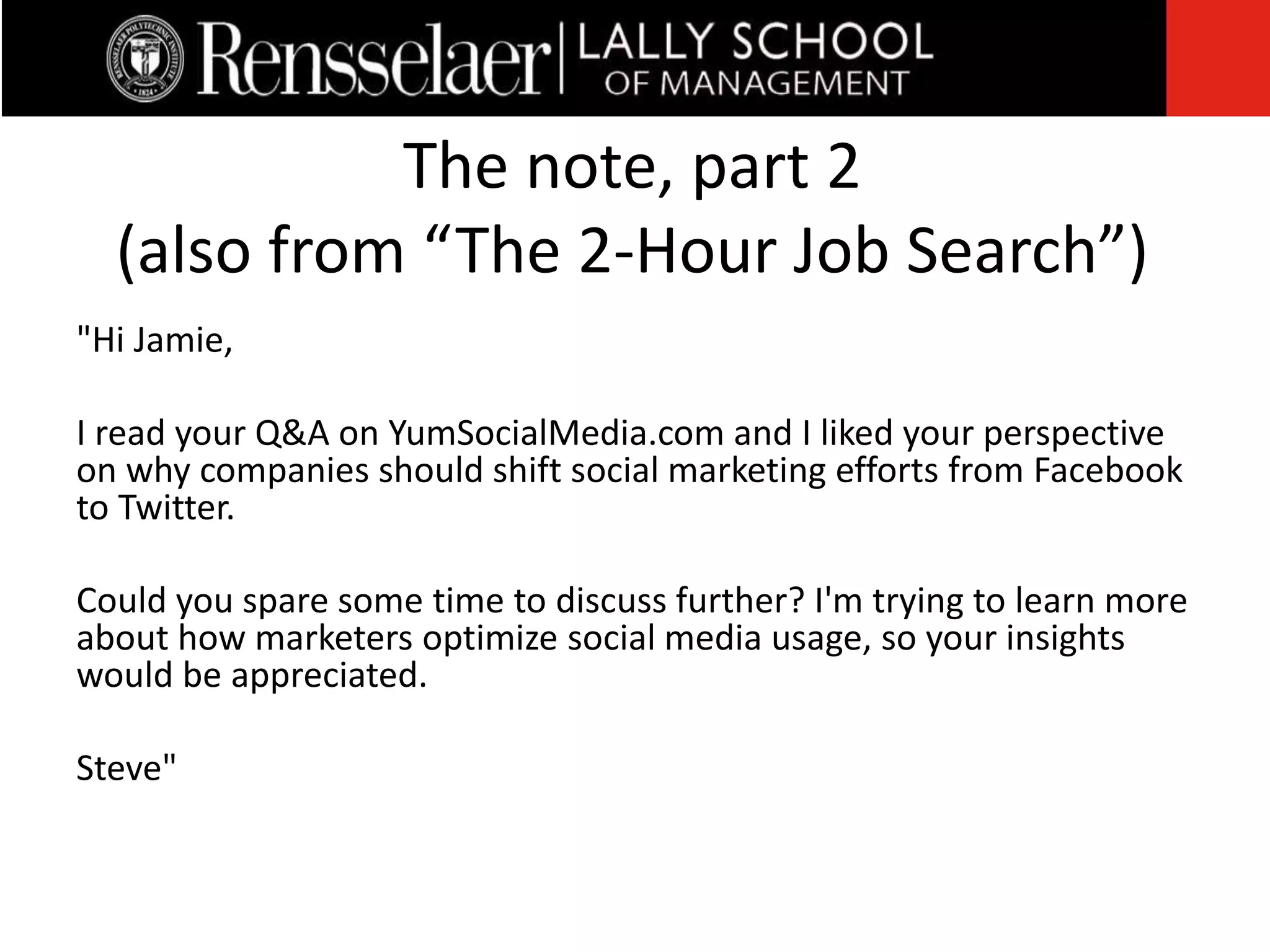 "Hi Jamie,
I read your Q&A on YumSocialMedia.com and I liked your perspective
on why companies should shift social marketing efforts from Facebook
to Twitter.
Could you spare some time to discuss further? I'm trying to learn more
about how marketers optimize social media usage, so your insights
would be appreciated.
Steve"
The note, part 2
(also from “The 2-Hour Job Search”)
 